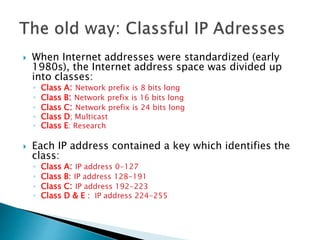  When Internet addresses were standardized (early
1980s), the Internet address space was divided up
into classes:
◦ Class A: Network prefix is 8 bits long
◦ Class B: Network prefix is 16 bits long
◦ Class C: Network prefix is 24 bits long
◦ Class D; Multicast
◦ Class E: Research
 Each IP address contained a key which identifies the
class:
◦ Class A: IP address 0-127
◦ Class B: IP address 128-191
◦ Class C: IP address 192-223
◦ Class D & E : IP address 224-255
 