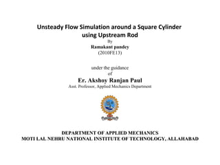 Unsteady Flow Simulation around a Square Cylinder
using Upstream Rod
By
Ramakant pandey
(2010FE13)
under the guidance
of
Er. Akshoy Ranjan Paul
Asst. Professor, Applied Mechanics Department
DEPARTMENT OF APPLIED MECHANICSDEPARTMENT OF APPLIED MECHANICS
MOTI LAL NEHRU NATIONAL INSTITUTE OF TECHNOLOGY, ALLAHABADMOTI LAL NEHRU NATIONAL INSTITUTE OF TECHNOLOGY, ALLAHABAD
 