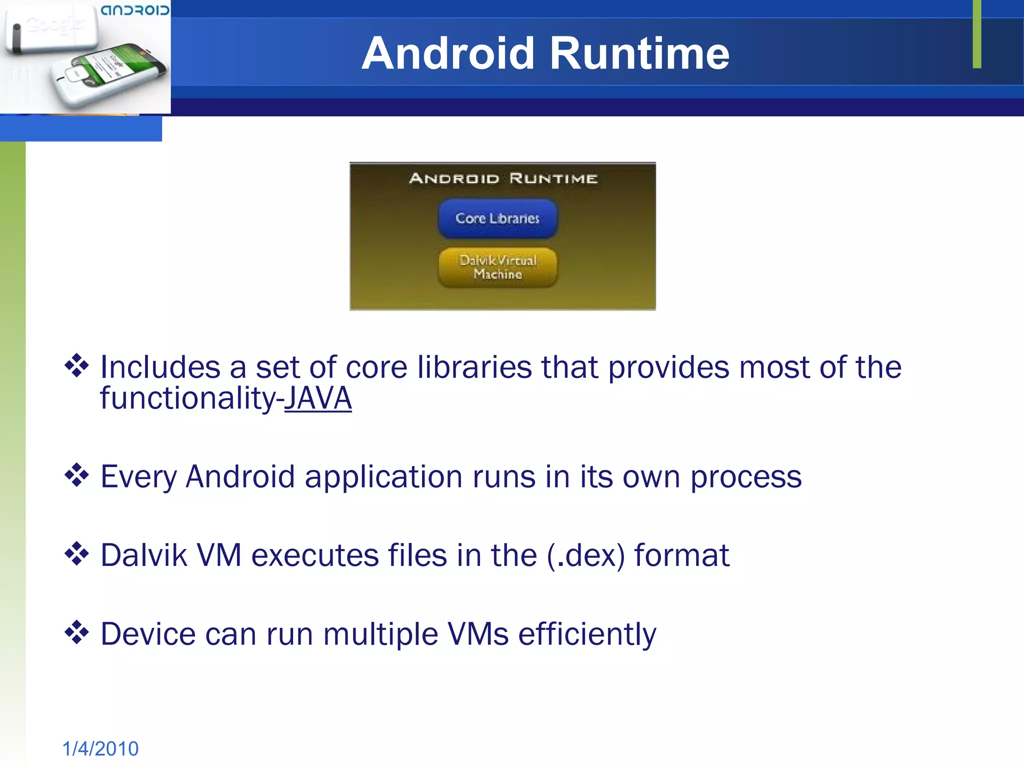 Android Runtime Includes a set of core libraries that provides most of the functionality- JAVA Every Android application runs in its own process Dalvik VM executes files in the (.dex) format Device can run multiple VMs efficiently 1/4/2010 