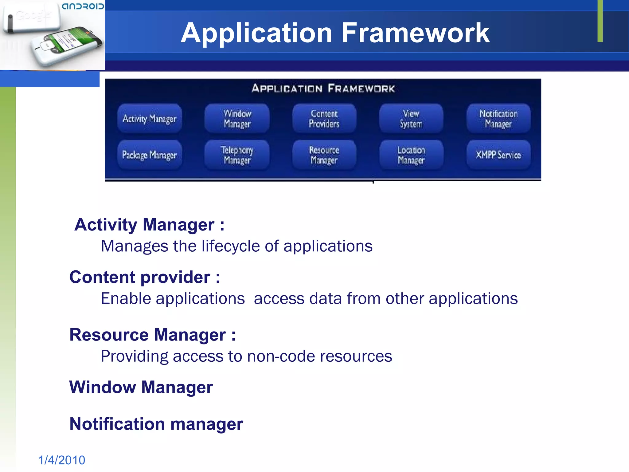 Application Framework 1/4/2010 Enable applications  access data from other applications Providing access to non-code resources Notification manager Content provider : Resource Manager : Window Manager Manages the lifecycle of applications Activity Manager : 