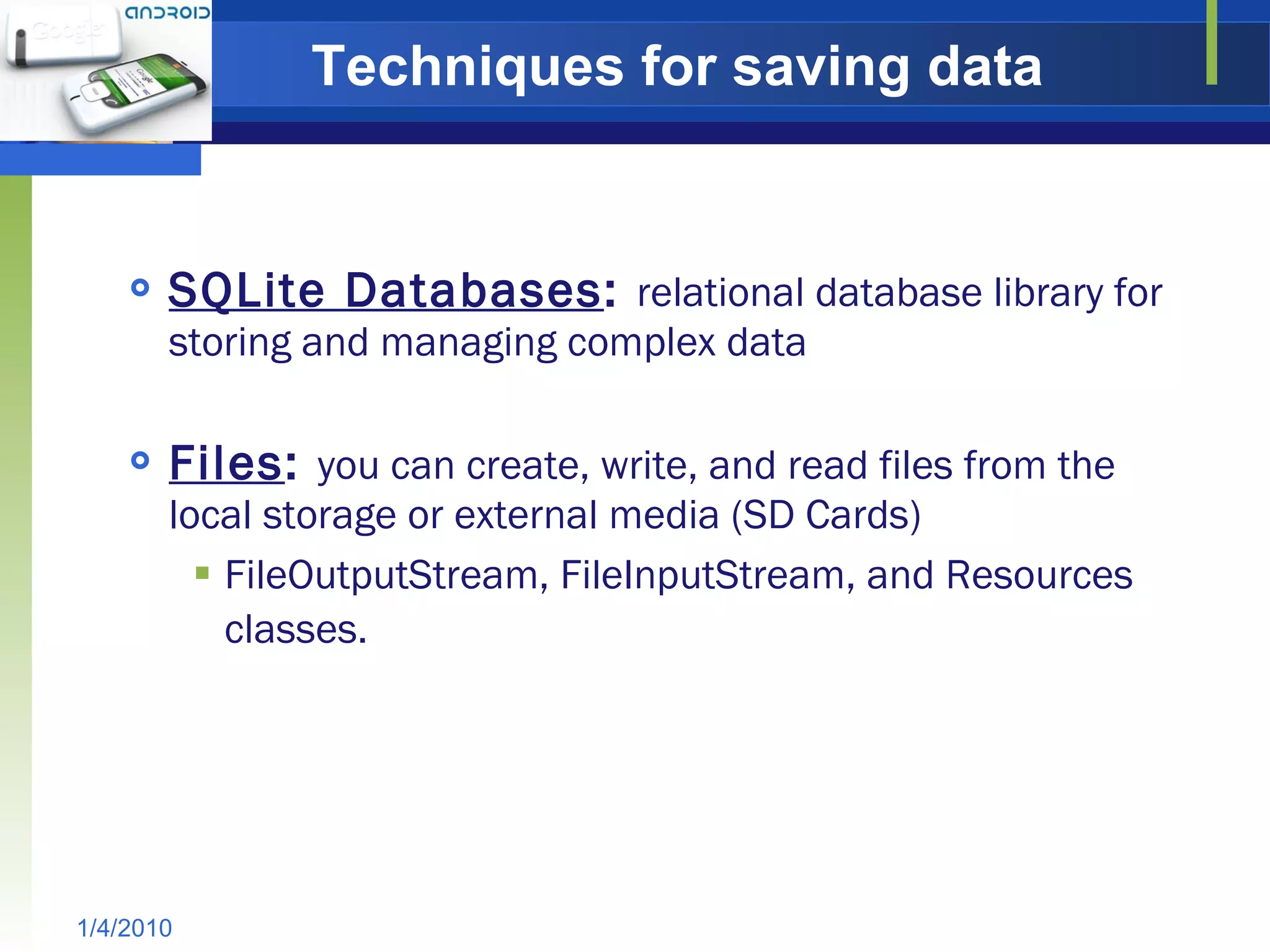 Techniques for saving data SQLite Databases :  relational database library for storing and managing complex data Files :  you can create, write, and read files from the local storage or external media (SD Cards) FileOutputStream, FileInputStream, and Resources classes.   1/4/2010 