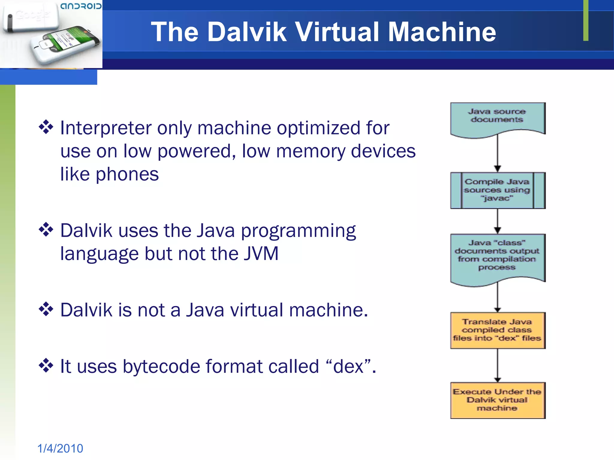 The Dalvik Virtual Machine   Interpreter only machine optimized for use on low powered, low memory devices like phones Dalvik uses the Java programming language but not the JVM  Dalvik is not a Java virtual machine.  It uses bytecode format called “dex”.  1/4/2010 