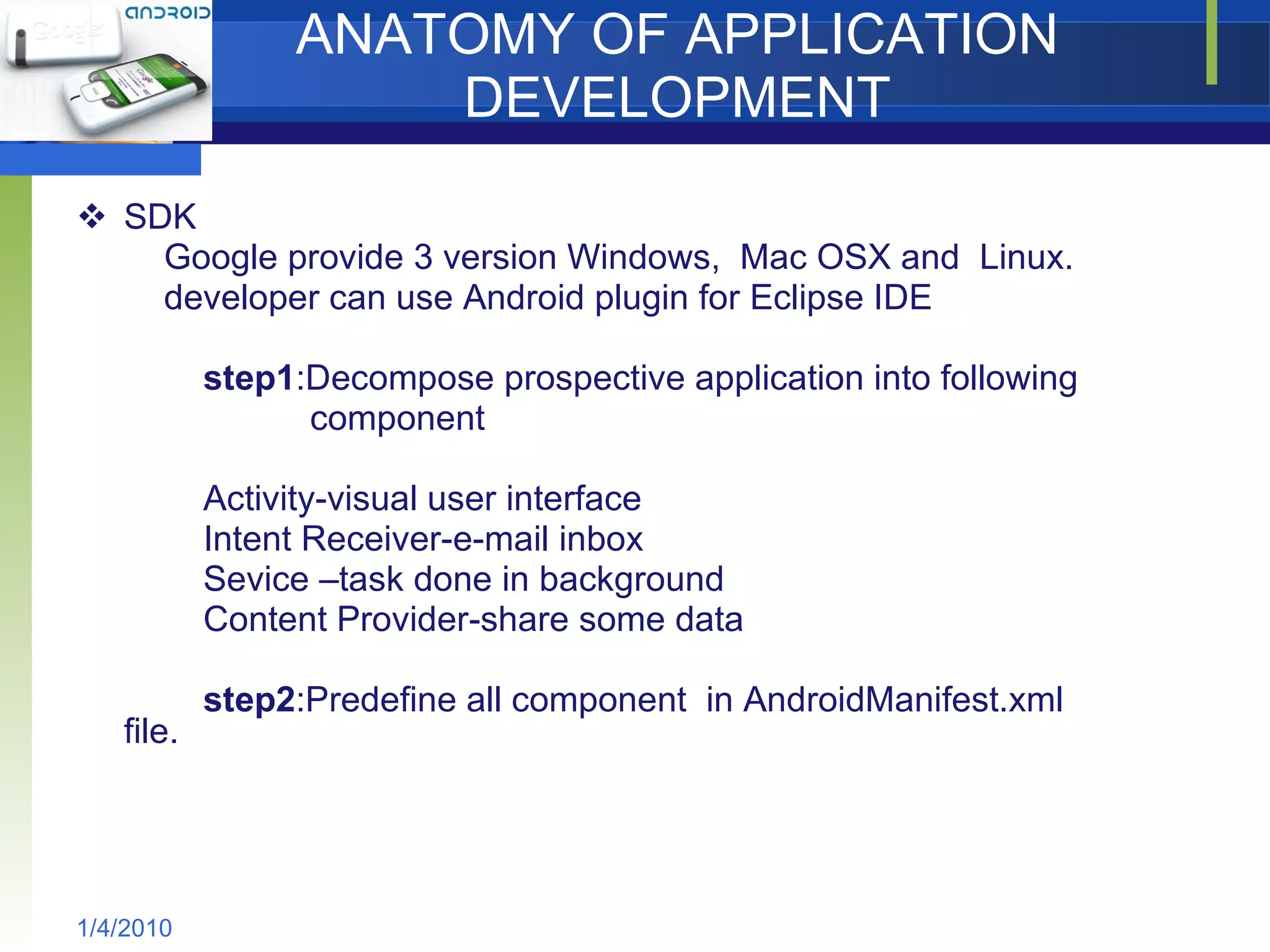ANATOMY OF APPLICATION DEVELOPMENT SDK Google provide 3 version Windows,  Mac OSX and  Linux. developer can use Android plugin for Eclipse IDE step1 :Decompose prospective application into following  component Activity-visual user interface Intent Receiver-e-mail inbox Sevice –task done in background Content Provider-share some data step2 :Predefine all component  in AndroidManifest.xml file. 1/4/2010 