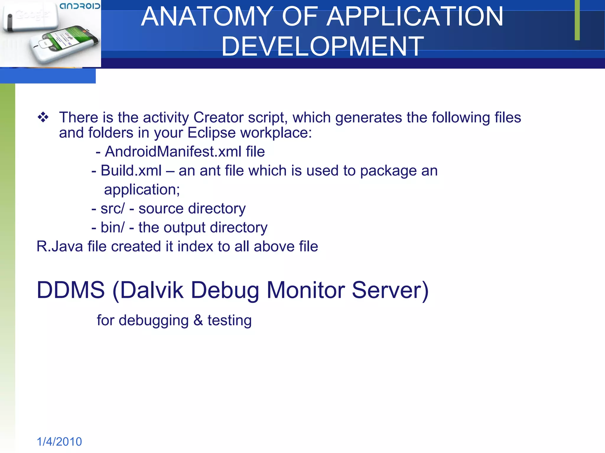 ANATOMY OF APPLICATION DEVELOPMENT There is the activity Creator script, which generates the following files and folders in your Eclipse workplace: - AndroidManifest.xml file  - Build.xml – an ant file which is used to package an  application; - src/ - source directory - bin/ - the output directory R.Java file created it index to all above file DDMS (Dalvik Debug Monitor Server) for debugging & testing 1/4/2010 
