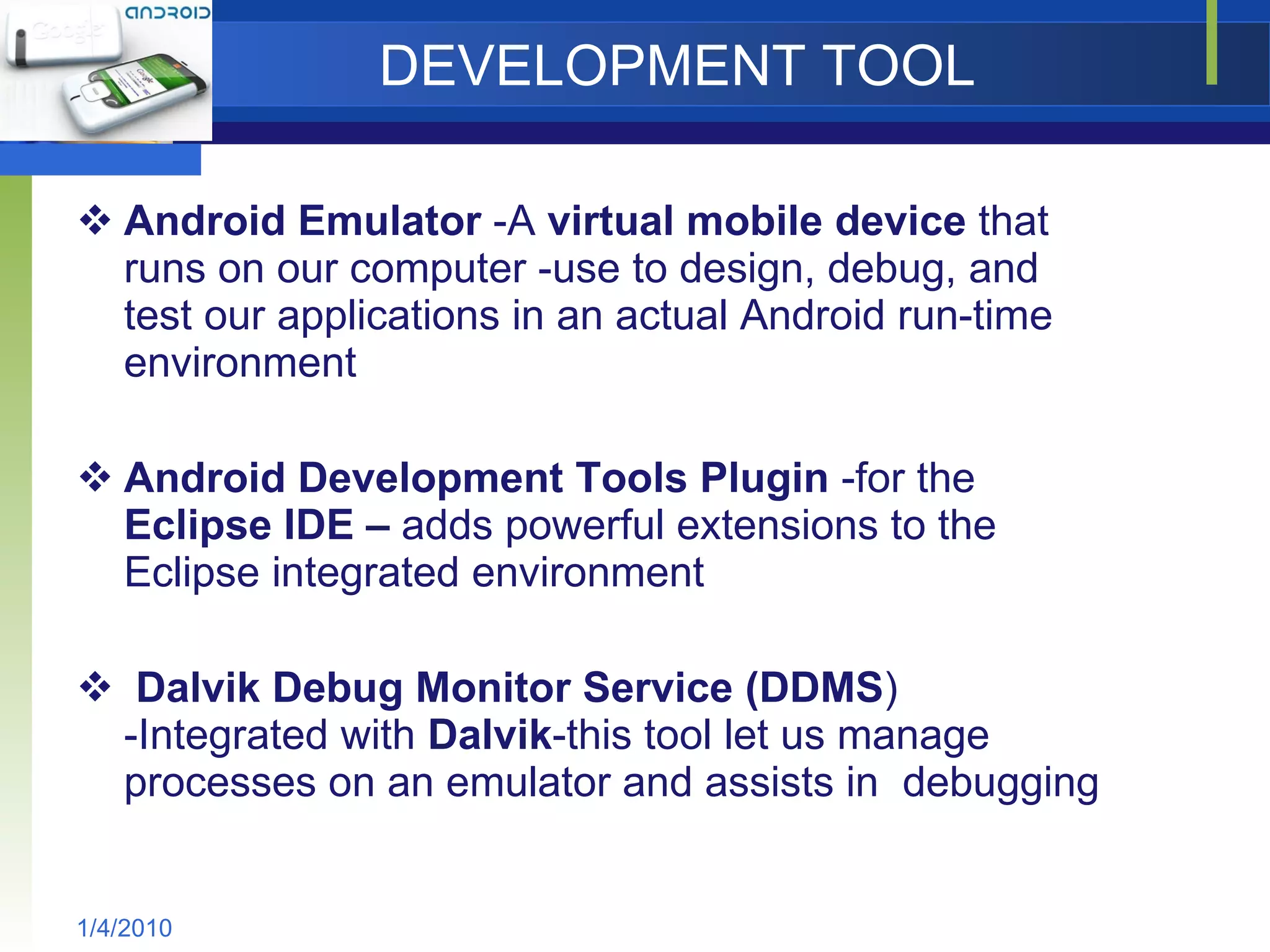 DEVELOPMENT TOOL Android Emulator  -A  virtual mobile device  that runs on our computer -use to design, debug, and test our applications in an actual Android run-time environment Android Development Tools Plugin  -for the  Eclipse IDE –  adds powerful extensions to the Eclipse integrated environment Dalvik Debug Monitor Service (DDMS ) -Integrated with  Dalvik -this tool let us manage processes on an emulator and assists in  debugging 1/4/2010 