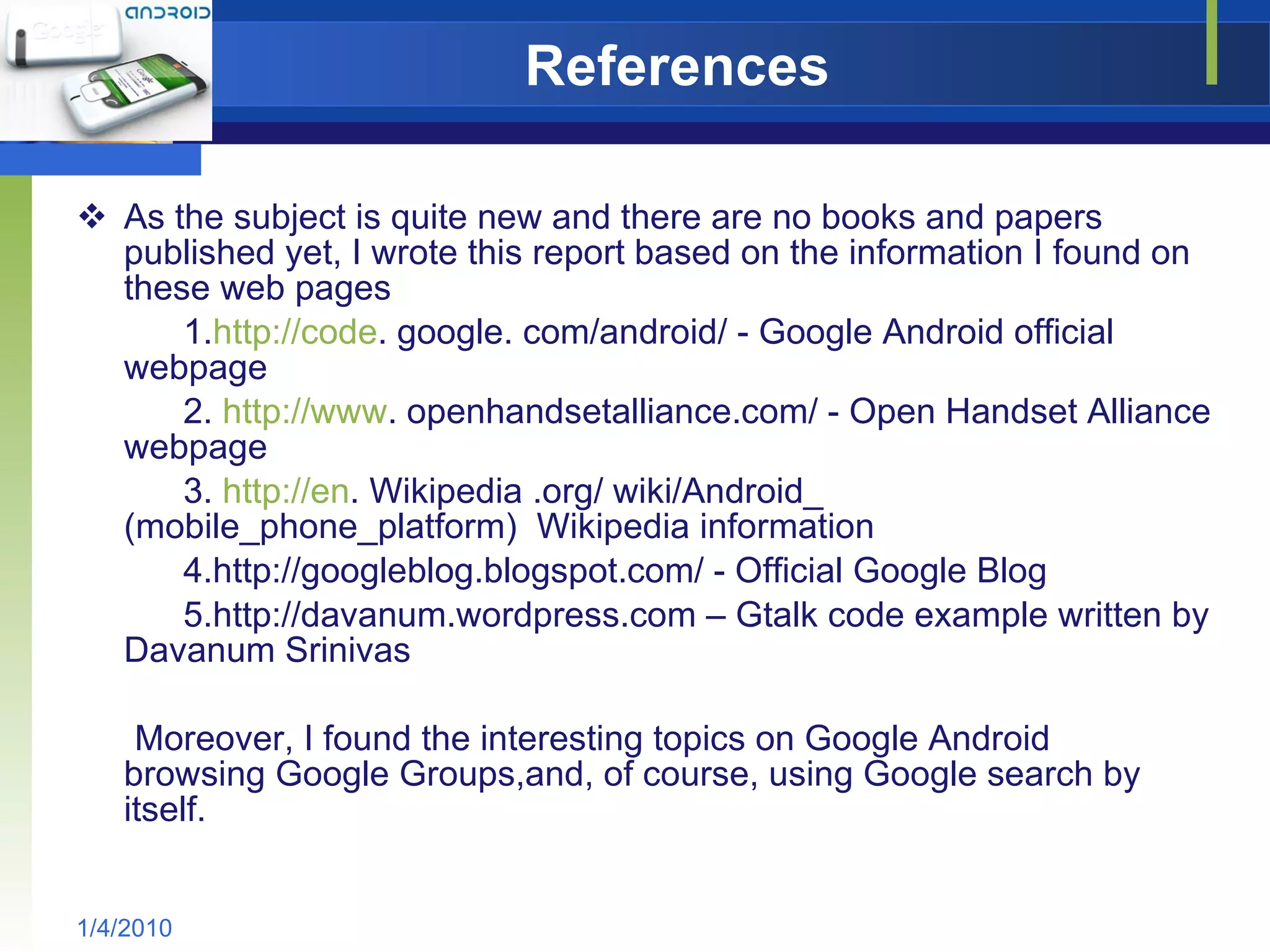 References As the subject is quite new and there are no books and papers published yet, I wrote this report based on the information I found on these web pages 1. http://code . google. com/android/ - Google Android official  webpage 2.  http://www . openhandsetalliance.com/ - Open Handset Alliance webpage 3.  http://en . Wikipedia .org/ wiki/Android_ (mobile_phone_platform)  Wikipedia information 4.http://googleblog.blogspot.com/ - Official Google Blog 5.http://davanum.wordpress.com – Gtalk code example written by Davanum Srinivas Moreover, I found the interesting topics on Google Android  browsing Google Groups,and, of course, using Google search by  itself. 1/4/2010 