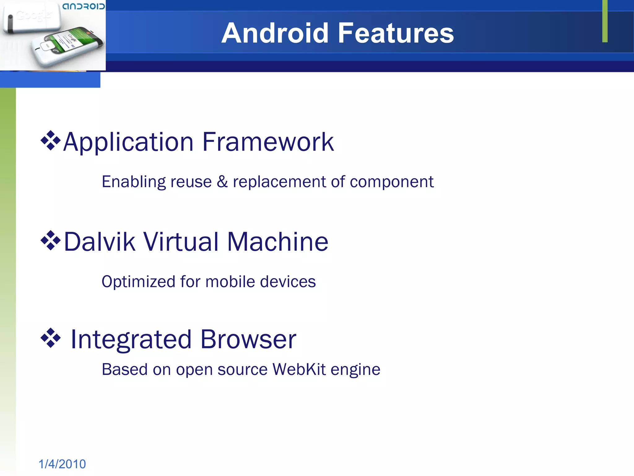 Android Features Application Framework Enabling reuse & replacement of component Dalvik Virtual Machine Optimized for mobile devices Integrated Browser Based on open source WebKit engine 1/4/2010 