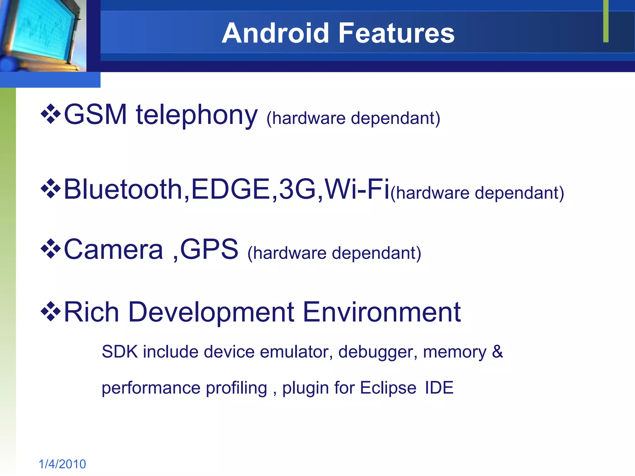 Android Features GSM telephony  (hardware dependant) Bluetooth,EDGE,3G,Wi-Fi (hardware dependant) Camera ,GPS  (hardware dependant) Rich Development Environment SDK include device emulator, debugger, memory &  performance profiling , plugin for Eclipse   IDE 1/4/2010 
