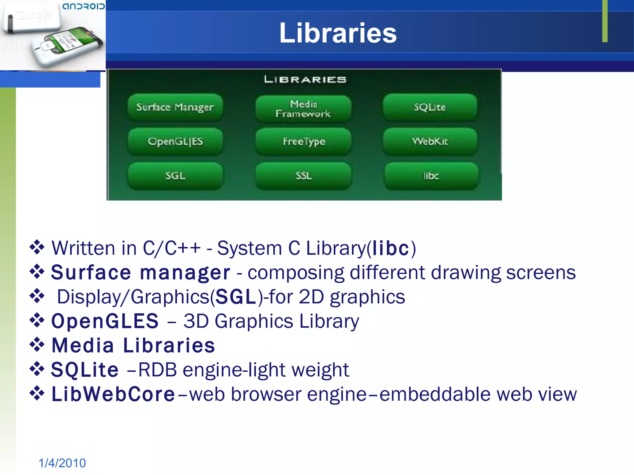 Libraries Written in C/C++ - System C Library( libc ) Surface manager  - composing different drawing screens Display/Graphics( SGL )-for 2D graphics OpenGLES  – 3D Graphics Library Media Libraries SQLite  –RDB engine-light weight LibWebCore –web browser engine–embeddable web view 1/4/2010 