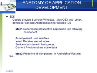 ANATOMY OF APPLICATION DEVELOPMENT SDK Google provide 3 version Windows,  Mac OSX and  Linux. developer can use Android plugin for Eclipse IDE step1 :Decompose prospective application into following  component Activity-visual user interface Intent Receiver-e-mail inbox Sevice –task done in background Content Provider-share some data step2 :Predefine all component  in AndroidManifest.xml file. 1/4/2010 