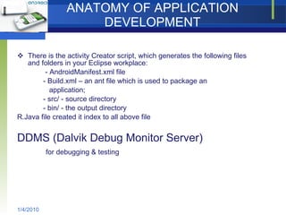 ANATOMY OF APPLICATION DEVELOPMENT There is the activity Creator script, which generates the following files and folders in your Eclipse workplace: - AndroidManifest.xml file  - Build.xml – an ant file which is used to package an  application; - src/ - source directory - bin/ - the output directory R.Java file created it index to all above file DDMS (Dalvik Debug Monitor Server) for debugging & testing 1/4/2010 