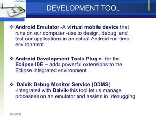 DEVELOPMENT TOOL Android Emulator  -A  virtual mobile device  that runs on our computer -use to design, debug, and test our applications in an actual Android run-time environment Android Development Tools Plugin  -for the  Eclipse IDE –  adds powerful extensions to the Eclipse integrated environment Dalvik Debug Monitor Service (DDMS ) -Integrated with  Dalvik -this tool let us manage processes on an emulator and assists in  debugging 1/4/2010 