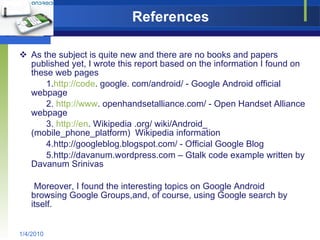 References As the subject is quite new and there are no books and papers published yet, I wrote this report based on the information I found on these web pages 1. http://code . google. com/android/ - Google Android official  webpage 2.  http://www . openhandsetalliance.com/ - Open Handset Alliance webpage 3.  http://en . Wikipedia .org/ wiki/Android_ (mobile_phone_platform)  Wikipedia information 4.http://googleblog.blogspot.com/ - Official Google Blog 5.http://davanum.wordpress.com – Gtalk code example written by Davanum Srinivas Moreover, I found the interesting topics on Google Android  browsing Google Groups,and, of course, using Google search by  itself. 1/4/2010 