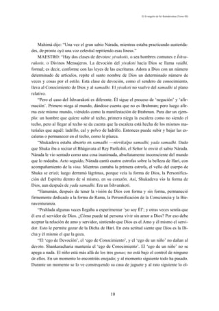 El Evangelio de Sri Ramakrishna (Tomo III)




    Mahimá dijo: “Una vez el gran sabio Nárada, mientras estaba practicando austerida-
des, de pronto oyó una voz celestial repitiendo esas líneas.”
    MAESTRO: “Hay dos clases de devotos: yivakotis, o sea hombres comunes e Íshva-
rakotis, o Divinos Mensajeros. La devoción del yivakoti hacia Dios se llama vaidhi,
formal; es decir, conforme con las leyes de las escrituras. Adora a Dios con un número
determinado de artículos, repite el santo nombre de Dios un determinado número de
veces y cosas por el estilo. Esta clase de devoción, como el sendero de conocimiento,
lleva al Conocimiento de Dios y al samadhi. El yivakoti no vuelve del samadhi al plano
relativo.
    “Pero el caso del Íshvarakoti es diferente. Él sigue el proceso de ‘negación’ y ‘afir-
mación’. Primero niega al mundo, dándose cuenta que no es Brahman; pero luego afir-
ma este mismo mundo, viéndolo como la manifestación de Brahman. Para dar un ejem-
plo: un hombre que quiere subir al techo, primero niega la escalera como no siendo el
techo, pero al llegar al techo se da cuenta que la escalera está hecha de los mismos ma-
teriales que aquél: ladrillo, cal y polvo de ladrillo. Entonces puede subir y bajar las es-
caleras o permanecer en el techo, como le plazca.
    “Shukadeva estaba absorto en samadhi —nirvikalpa samadhi, yada samadhi. Dado
que Shuka iba a recitar el Bhágavata al Rey Paríkshit, el Señor le envió el sabio Nárada.
Nárada le vio sentado como una cosa inanimada, absolutamente inconsciente del mundo
que lo rodeaba. Acto seguido, Nárada cantó cuatro estrofas sobre la belleza de Harí, con
acompañamiento de la vina. Mientras cantaba la primera estrofa, el vello del cuerpo de
Shuka se erizó; luego derramó lágrimas, porque veía la forma de Dios, la Personifica-
ción del Espíritu dentro de sí mismo, en su corazón. Así, Shukadeva vio la forma de
Dios, aun después de yada samadhi. Era un Íshvarakoti.
    “Hanumán, después de tener la visión de Dios con forma y sin forma, permaneció
firmemente dedicado a la forma de Rama, la Personificación de la Consciencia y la Bie-
naventuranza.
    “Prahlada algunas veces llegaba a experimentar ‘yo soy Él’; y otras veces sentía que
él era el servidor de Dios. ¿Cómo puede tal persona vivir sin amor a Dios? Por eso debe
aceptar la relación de amo y servidor, sintiendo que Dios es el Amo y él mismo el servi-
dor. Esto le permite gozar de la Dicha de Harí. En esta actitud siente que Dios es la Di-
cha y él mismo el que la goza.
    “El ‘ego de Devoción’, el ‘ego de Conocimiento’, y el ‘ego de un niño’ no dañan al
devoto. Shankaracharia mantenía el ‘ego de Conocimiento’. El ‘ego de un niño’ no se
apega a nada. El niño está más allá de los tres gunas; no está bajo el control de ninguno
de ellos. En un momento lo encontráis enojado; y al momento siguiente todo ha pasado.
Durante un momento se lo ve construyendo su casa de juguete y al rato siguiente lo ol-




                                              10
 