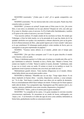 El Evangelio de Sri Ramakrishna (Tomo III)




    MAESTRO (sonriendo): “¿Todos para ti solo? ¿O te agrada compartirlos con
otros?”
    MAHIMÁ (sonriendo): “No me interesa tanto dar a otros una parte. Puedo muy bien
comerlos todos yo mismo.”
    MAESTRO: “¿Conoces mi actitud? Acepto tanto el Nitia como la Lila. ¿No existe
Dios, si uno mira a su alrededor con los ojos abiertos? Después de verlo, uno sabe que
Él es tanto lo Absoluto como el universo. Es Él el Indivisible Satchidánanda y también
es Él quien se ha vuelto el universo y sus seres Vivientes.
    “Uno necesita sádhana. El simple estudio de las escrituras no basta. He notado que
Vidiaságar, si bien ha leído mucho, no se ha percatado de lo que hay dentro de él; ha
quedado satisfecho con ayudar a los muchachos a obtener educación, pero no ha gusta-
do de la Bienaventuranza de Dios. ¿Qué puede lograrse por el mero estudio? ¡Qué poco
es lo que asimilamos! El almanaque puede predecir veinte medidas de lluvia, pero no
conseguirás ni una gota exprimiendo sus páginas.”
    MAHIMÁ: “Tenemos tantos deberes en el mundo; ¿dónde está el tiempo para
sádhana?”
    MAESTRO: “¿Por qué dices semejante cosa? Y eres tú quien describe el mundo
como ilusorio, como un sueño.
    “Rama y Lakshmana querían ir a Ceilán; pero el océano se extendía ante ellos, por lo
que Lakshmana se enfureció. Tomando su arco y flecha, dijo: ‘Mataré a Varuna. Este
océano nos impide ir a Ceilán.’ Rama le explicó el asunto, diciendo: ‘Lakshmana, todo
lo que ves es irreal, como un sueño. El océano es irreal; tu ira también es irreal. Es
igualmente irreal el pensar en destruir una cosa irreal, por medio de otra’.”
    Mahimácharan guardó silencio. Tenía muchas obligaciones en el mundo; última-
mente había abierto una escuela para ayudar a otros.
    MAESTRO (a Mahimá): “Shambhú una vez me dijo: ‘Tengo algún dinero. Es mi
deseo emplearlo en buenas obras —escuelas, dispensarios, caminos, y cosas semejan-
tes.’ Yo le dije: ‘Será bueno si puedes hacer esas obras con un espíritu de desinterés.
Pero es extremadamente difícil hacer trabajos sin interés. El deseo por los frutos aparece
nadie sabe de dónde. Voy a preguntarte algo. Supongamos que Dios aparece ante ti; ¿Le
rogarías, entonces, pidiéndole cosas como escuelas, dispensarios y hospitales?’
    UN DEVOTO: “Señor, ¿cuál es el camino para la gente mundana?”
    MAESTRO: “La compañía de los santos. A la gente mundana le conviene escuchar
conversaciones espirituales. Se encuentran en un estado de locura, embriagados con
‘mujer y oro’. A un borracho se le debe dar agua de arroz como antídoto; bebiéndola en
forma lenta, gradualmente recobra su consciencia normal.




                                            100
 