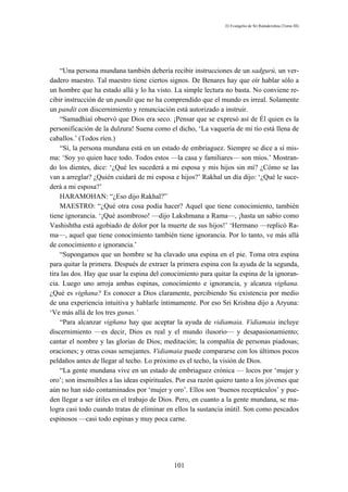 El Evangelio de Sri Ramakrishna (Tomo III)




    “Una persona mundana también debería recibir instrucciones de un sadgurú, un ver-
dadero maestro. Tal maestro tiene ciertos signos. De Benares hay que oír hablar sólo a
un hombre que ha estado allá y lo ha visto. La simple lectura no basta. No conviene re-
cibir instrucción de un pandit que no ha comprendido que el mundo es irreal. Solamente
un pandit con discernimiento y renunciación está autorizado a instruir.
    “Samadhiaí observó que Dios era seco. ¡Pensar que se expresó así de Él quien es la
personificación de la dulzura! Suena como el dicho, ‘La vaquería de mi tío está llena de
caballos.’ (Todos ríen.)
    “Sí, la persona mundana está en un estado de embriaguez. Siempre se dice a sí mis-
ma: ‘Soy yo quien hace todo. Todos estos —la casa y familiares— son míos.’ Mostran-
do los dientes, dice: ‘¿Qué les sucederá a mi esposa y mis hijos sin mí? ¿Cómo se las
van a arreglar? ¿Quién cuidará de mi esposa e hijos?’ Rakhal un día dijo: ‘¿Qué le suce-
derá a mi esposa?’
    HARAMOHAN: “¿Eso dijo Rakhal?”
    MAESTRO: “¿Qué otra cosa podía hacer? Aquel que tiene conocimiento, también
tiene ignorancia. ‘¡Qué asombroso! —dijo Lakshmana a Rama—, ¡hasta un sabio como
Vashishtha está agobiado de dolor por la muerte de sus hijos!’ ‘Hermano —replicó Ra-
ma—, aquel que tiene conocimiento también tiene ignorancia. Por lo tanto, ve más allá
de conocimiento e ignorancia.’
    “Supongamos que un hombre se ha clavado una espina en el pie. Toma otra espina
para quitar la primera. Después de extraer la primera espina con la ayuda de la segunda,
tira las dos. Hay que usar la espina del conocimiento para quitar la espina de la ignoran-
cia. Luego uno arroja ambas espinas, conocimiento e ignorancia, y alcanza vigñana.
¿Qué es vigñana? Es conocer a Dios claramente, percibiendo Su existencia por medio
de una experiencia intuitiva y hablarle íntimamente. Por eso Sri Krishna dijo a Aryuna:
‘Ve más allá de los tres gunas.’
    “Para alcanzar vigñana hay que aceptar la ayuda de vidiamaia. Vidiamaia incluye
discernimiento —es decir, Dios es real y el mundo ilusorio— y desapasionamiento;
cantar el nombre y las glorias de Dios; meditación; la compañía de personas piadosas;
oraciones; y otras cosas semejantes. Vidiamaia puede compararse con los últimos pocos
peldaños antes de llegar al techo. Lo próximo es el techo, la visión de Dios.
    “La gente mundana vive en un estado de embriaguez crónica — locos por ‘mujer y
oro’; son insensibles a las ideas espirituales. Por esa razón quiero tanto a los jóvenes que
aún no han sido contaminados por ‘mujer y oro’. Ellos son ‘buenos receptáculos’ y pue-
den llegar a ser útiles en el trabajo de Dios. Pero, en cuanto a la gente mundana, se ma-
logra casi todo cuando tratas de eliminar en ellos la sustancia inútil. Son como pescados
espinosos —casi todo espinas y muy poca carne.




                                             101
 
