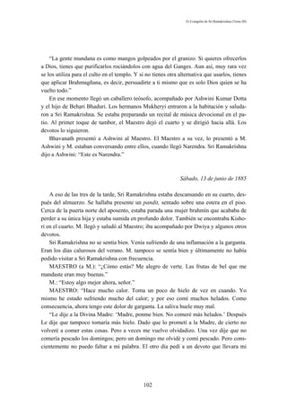 El Evangelio de Sri Ramakrishna (Tomo III)




    “La gente mundana es como mangos golpeados por el granizo. Si quieres ofrecerlos
a Dios, tienes que purificarlos rociándolos con agua del Ganges. Aun así, muy rara vez
se los utiliza para el culto en el templo. Y si no tienes otra alternativa que usarlos, tienes
que aplicar Brahmagñana, es decir, persuadirte a ti mismo que es solo Dios quien se ha
vuelto todo.”
    En ese momento llegó un caballero teósofo, acompañado por Ashwini Kumar Dotta
y el hijo de Behari Bhaduri. Los hermanos Mukheryi entraron a la habitación y saluda-
ron a Sri Ramakrishna. Se estaba preparando un recital de música devocional en el pa-
tio. Al primer toque de tambor, el Maestro dejó el cuarto y se dirigió hacia allá. Los
devotos lo siguieron.
    Bhavanath presentó a Ashwini al Maestro. El Maestro a su vez, lo presentó a M.
Ashwini y M. estaban conversando entre ellos, cuando llegó Narendra. Sri Ramakrishna
dijo a Ashwini: “Este es Narendra.”



                                                               Sábado, 13 de junio de 1885

    A eso de las tres de la tarde, Sri Ramakrishna estaba descansando en su cuarto, des-
pués del almuerzo. Se hallaba presente un pandit, sentado sobre una estera en el piso.
Cerca de la puerta norte del aposento, estaba parada una mujer brahmín que acababa de
perder a su única hija y estaba sumida en profundo dolor. También se encontraba Kisho-
ri en el cuarto. M. llegó y saludó al Maestro; iba acompañado por Dwiya y algunos otros
devotos.
    Sri Ramakrishna no se sentía bien. Venía sufriendo de una inflamación a la garganta.
Eran los días calurosos del verano. M. tampoco se sentía bien y últimamente no había
podido visitar a Sri Ramakrishna con frecuencia.
    MAESTRO (a M.): “¿Cómo estás? Me alegro de verte. Las frutas de bel que me
mandaste eran muy buenas.”
    M.: “Estoy algo mejor ahora, señor.”
    MAESTRO: “Hace mucho calor. Toma un poco de hielo de vez en cuando. Yo
mismo he estado sufriendo mucho del calor; y por eso comí muchos helados. Como
consecuencia, ahora tengo este dolor de garganta. La saliva huele muy mal.
    “Le dije a la Divina Madre: ‘Madre, ponme bien. No comeré más helados.’ Después
Le dije que tampoco tomaría más hielo. Dado que lo prometí a la Madre, de cierto no
volveré a comer estas cosas. Pero a veces me vuelvo olvidadizo. Una vez dije que no
comería pescado los domingos; pero un domingo me olvidé y comí pescado. Pero cons-
cientemente no puedo faltar a mi palabra. El otro día pedí a un devoto que llevara mi




                                              102
 
