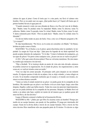 El Evangelio de Sri Ramakrishna (Tomo III)




cántaro de agua al pinar. Como él tenía que ir a otra parte, me llevó el cántaro otro
hombre. Pero yo no pude usar esa agua. ¿Qué podía hacer yo? Esperé allí hasta que el
primer hombre llevara el agua para mí.
    “Cuando renuncié a todo con una ofrenda de flores a los Pies de Loto de la Madre,
dije: ‘Madre, toma Tu piedad, toma Tu impiedad. Madre, toma Tu dharma, toma Tu
adharma. Madre, toma Tu pecado, toma Tu virtud. Madre, toma Tu bien, toma Tu mal.
Y dame solamente puro bhakti.’ Pero no pude decir: ‘Madre, toma Tu verdad, toma Tu
falsedad’.”
    Un devoto había traído un poco de hielo. Una y otra vez el Maestro preguntó a M.:
“¿Lo tomaré?”
    M. dijo humildemente: “Por favor, no lo coma sin consultar a la Madre.” Sri Rama-
krishna no pudo comer el hielo.
    MAESTRO: “Es el bhakta y no el gñani, quien discrimina entre la santidad y la im-
piedad. La suegra de Viyai me dijo: ‘¡Qué poco he logrado de mi ideal espiritual! No
puedo aceptar alimento de cualquiera.’ Yo le dije: ‘Comer el alimento de cualquiera, ¿es
un signo de gñana? Un perro come cualquier cosa. ¿Acaso con eso se vuelve un gñani?’
    (A M.) “¿Por qué como diversos platos? Para no volverme monótono. De otra mane-
ra, tendría que renunciar a los devotos.
    “Dije a Keshab: ‘Si te instruyo desde un punto de vista aún más elevado, entonces
no podrás conservar tu organización. En el estado de gñana, las organizaciones y otras
cosas así, se vuelven irreales como un sueño.’
    “Una vez dejé de comer pescado. Al principio sufrí, pero después no me molestó
mucho. Si alguien quema el nido de un pájaro, éste se aleja volando, y toma refugio en
el cielo. Si un hombre comprende realmente que el cuerpo y el mundo son irreales, en-
tonces su alma alcanza samadhi.
    “Antes yo tenía el estado mental de un gñani: no podía gozar de la compañía de los
hombres. Me enteraba que un gñani o un bhakta vivía en cierto lugar; luego, unos días
después, llegaba a saber que había muerto. Todas las cosas me parecían impermanentes;
por eso no podía disfrutar de la compañía de las personas. Después, la Madre llevó mi
mente a un plano más bajo; cambió mi mente de tal manera que yo pudiera gozar del
amor de Dios y de Sus devotos.”
    Luego el Maestro comenzó a hablar de la Encarnación Divina.
    MAESTRO (a M): “¿Sabes por qué Dios Se encarna como un hombre? Porque por
medio de un cuerpo humano, uno puede oír Sus palabras. Él juega por intermedio del
cuerpo. Gusta de la divina dicha a través de un cuerpo humano. Pero a través de Sus
otros devotos Dios manifiesta sólo una pequeña parte de Sí mismo. Un devoto es algo




                                           103
 