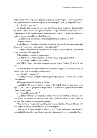 El Evangelio de Sri Ramakrishna (Tomo III)




de lo cual se extrae un poquito de jugo después de mucho chupar —como esa gotita de
miel que se obtiene de una flor después de mucho chupar. (A M.) ¿Comprendes esto?”
    M.: “Sí, señor. Muy bien.”
    Sri Ramakrishna comenzó a conversar con Dwiya, quien tenía unos dieciséis años.
Su padre se había casado en segundas nupcias. Dwiya a menudo acompañaba a M. a
Dakshineswar, y Sri Ramakrishna se había encariñado con él. El muchacho dijo que su
padre se oponía a que él fuera a Dakshineswar.
    MAESTRO: “¿Y tus hermanos también? ¿Hablan con desprecio de mí?”
    Dwiya no contestó.
    M. (al Maestro): “Aquéllos que hablan despreciativamente de Ud. quedarán curados
después de recibir unos cuantos golpes más del mundo.”
    MAESTRO (refiriéndose a los hermanos de Dwiya): “Ellos viven con su madrastra.
Y por eso están recibiendo golpes.”
    Todos quedaron en silencio un momento.
    MAESTRO (a M.): “Presenta Dwiya a Purna cuando tengas oportunidad.”
    M.: “Sí, lo haré. (A Dwiya) Ve a Panihati.”
    MAESTRO: “Estoy pidiendo a todos que manden gente a Panihati. (A M.) ¿No irías
tú?”
    Sri Ramakrishna tenía proyectado visitar el festival religioso de Panihati y por ese
motivo pedía a los devotos que también fueran.
    M.: “Sí, señor, yo quiero ir.”
    MAESTRO: “Vamos a alquilar un barco grande para que no se mueva tanto. ¿Estará
Guirísh Ghosh?”
    Sri Ramakrishna miró fijamente a Dwiya.
    MAESTRO: “Bueno, hay tantos jóvenes en la ciudad; ¿por qué este chico viene
aquí? (A M.) Dime lo que piensas. Seguramente él ha heredado algunas buenas tenden-
cias de su vida pasada.”
    M.: “Indudablemente, señor.”
    MAESTRO: “Existen las tendencias innatas. Cuando un hombre ha realizado mu-
chas buenas acciones en sus vidas pasadas, en su último nacimiento es todo candor; en
esa vida final actúa un poco como un temerario.
    “Para decirte la verdad, todo sucede por la voluntad de Dios. Cuando Él dice, ‘Sí’,
todo llega a suceder, y cuando Él dice, ‘No’, todo se para.
    “¿Por qué un hombre no debe bendecir a otro? Porque nada puede suceder por la
voluntad del hombre: las cosas llegan a suceder o desaparecer por la voluntad de Dios.




                                           104
 