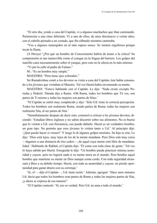 El Evangelio de Sri Ramakrishna (Tomo III)




    “El otro día, yendo a casa del Capitán, vi a algunos muchachos que iban caminando.
Pertenecían a una clase diferente. Vi a uno de ellos, de unos diecinueve o veinte años,
con el cabello peinado a un costado, que iba silbando mientras caminaba.
    “Veo a algunos sumergidos en el más espeso tamas. Se sienten orgullosos porque
tocan la flauta.
    (A Dwiya) “¿Por qué un hombre de Conocimiento habría de temer a la crítica? Su
comprensión es tan inamovible como el yunque en la fragua del herrero. Los golpes del
martillo caen incesantemente sobre el yunque, pero esto no le afecta en lo más mínimo.
    “Vi por la calle al padre de Fulano.”
    M.: “Es un hombre muy simple.”
    MAESTRO: “Pero tiene ojos colorados.”
    Sri Ramakrishna contó a los devotos su visita a casa del Capitán; éste había censura-
do a los jóvenes que visitaban al Maestro. Tal vez Hazrá había envenenado su mente.
    MAESTRO: “Estuve hablando con el Capitán. Le dije: ‘Nada existe excepto Pu-
rusha y Prakriti. Nárada dijo a Rama: «Oh Rama, todos los hombres que Tú ves, son
partes de Ti mismo y todas las mujeres son partes de Sita».’
    “El Capitán se sintió muy complacido y dijo: ‘Sólo Ud. tiene la correcta percepción.
Todos los hombres son realmente Rama, siendo partes de Rama; todas las mujeres son
realmente Sita, al ser partes de Sita.’
    “Inmediatamente después de decir esto, comenzó a criticar a los jóvenes devotos, di-
ciendo: ‘Estudian libros ingleses y no saben discernir sobre sus alimentos. No es bueno
que lo visiten a Ud. con frecuencia, eso puede dañarlo. Hazrá es un verdadero hombre,
un gran tipo. No permita que esos jóvenes lo visiten tanto a Ud.’ Al principio dije:
‘¿Qué puedo hacer si vienen?’ Y luego le di algunos golpes mortales. Su hija se reía. Le
dije: ‘Dios está lejos, muy lejos de los de la mente mundana. Pero Dios está muy cerca
—digamos a una distancia de tres codos—, de aquel cuya mente está libre de mundana-
lidad.’ Hablando de Rakhal, el Capitán dijo: ‘Él come con toda clase de gente.’ Tal vez
lo haya sabido por Hazrá. Enseguida le dije: ‘Un hombre puede practicar intensa auste-
ridad y yapam, pero no logrará nada si su mente mora en el mundo. Pero bendito aquel
hombre que mantiene su mente en Dios aunque coma cerdo. Con toda seguridad alcan-
zará a Dios a su debido tiempo. Hazrá, con toda su austeridad y yapam, no pierde opor-
tunidad para ganar dinero con su corretaje.’
    ‘Sí, sí! —dijo el Capitán—, Ud. tiene razón.’ Además, agregué: ‘Hace unos minutos
Ud. decía que todos los hombres eran partes de Rama y todas las mujeres partes de Sita,
¡y ahora se expresa de esa manera!’
    “El Capitán contestó: ‘Sí, eso es verdad. Pero Ud. no ama a todo el mundo.’




                                            105
 