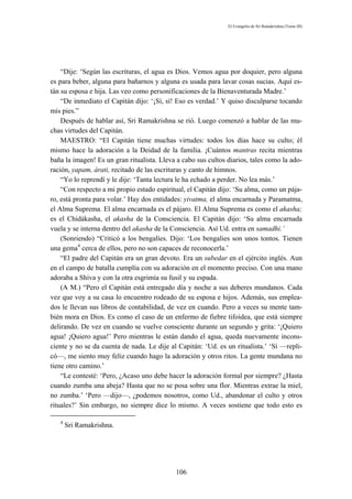 El Evangelio de Sri Ramakrishna (Tomo III)




    “Dije: ‘Según las escrituras, el agua es Dios. Vemos agua por doquier, pero alguna
es para beber, alguna para bañarnos y alguna es usada para lavar cosas sucias. Aquí es-
tán su esposa e hija. Las veo como personificaciones de la Bienaventurada Madre.’
    “De inmediato el Capitán dijo: ‘¡Sí, sí! Eso es verdad.’ Y quiso disculparse tocando
mis pies.”
    Después de hablar así, Sri Ramakrishna se rió. Luego comenzó a hablar de las mu-
chas virtudes del Capitán.
    MAESTRO: “El Capitán tiene muchas virtudes: todos los días hace su culto; él
mismo hace la adoración a la Deidad de la familia. ¡Cuántos mantras recita mientras
baña la imagen! Es un gran ritualista. Lleva a cabo sus cultos diarios, tales como la ado-
ración, yapam, árati, recitado de las escrituras y canto de himnos.
    “Yo lo reprendí y le dije: ‘Tanta lectura le ha echado a perder. No lea más.’
    “Con respecto a mi propio estado espiritual, el Capitán dijo: ‘Su alma, como un pája-
ro, está pronta para volar.’ Hay dos entidades: yivatma, el alma encarnada y Paramatma,
el Alma Suprema. El alma encarnada es el pájaro. El Alma Suprema es como el akasha;
es el Chidákasha, el akasha de la Consciencia. El Capitán dijo: ‘Su alma encarnada
vuela y se interna dentro del akasha de la Consciencia. Así Ud. entra en samadhi.’
    (Sonriendo) “Criticó a los bengalíes. Dijo: ‘Los bengalies son unos tontos. Tienen
una gema4 cerca de ellos, pero no son capaces de reconocerla.’
    “El padre del Capitán era un gran devoto. Era un subedar en el ejército inglés. Aun
en el campo de batalla cumplía con su adoración en el momento preciso. Con una mano
adoraba a Shiva y con la otra esgrimía su fusil y su espada.
    (A M.) “Pero el Capitán está entregado día y noche a sus deberes mundanos. Cada
vez que voy a su casa lo encuentro rodeado de su esposa e hijos. Además, sus emplea-
dos le llevan sus libros de contabilidad, de vez en cuando. Pero a veces su mente tam-
bién mora en Dios. Es como el caso de un enfermo de fiebre tifoidea, que está siempre
delirando. De vez en cuando se vuelve consciente durante un segundo y grita: ‘¡Quiero
agua! ¡Quiero agua!’ Pero mientras le están dando el agua, queda nuevamente incons-
ciente y no se da cuenta de nada. Le dije al Capitán: ‘Ud. es un ritualista.’ ‘Sí —repli-
có—, me siento muy feliz cuando hago la adoración y otros ritos. La gente mundana no
tiene otro camino.’
    “Le contesté: ‘Pero, ¿Acaso uno debe hacer la adoración formal por siempre? ¿Hasta
cuando zumba una abeja? Hasta que no se posa sobre una flor. Mientras extrae la miel,
no zumba.’ ‘Pero —dijo—, ¿podemos nosotros, como Ud., abandonar el culto y otros
rituales?’ Sin embargo, no siempre dice lo mismo. A veces sostiene que todo esto es

   4
       Sri Ramakrishna.




                                            106
 
