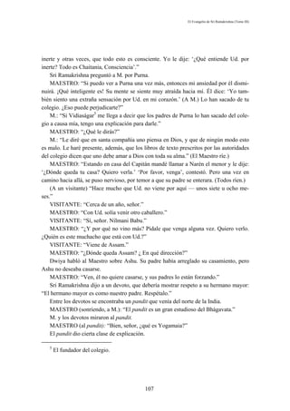 El Evangelio de Sri Ramakrishna (Tomo III)




inerte y otras veces, que todo esto es consciente. Yo le dije: ‘¿Qué entiende Ud. por
inerte? Todo es Chaitania, Consciencia’.”
    Sri Ramakrishna preguntó a M. por Purna.
    MAESTRO: “Si puedo ver a Purna una vez más, entonces mi ansiedad por él dismi-
nuirá. ¡Qué inteligente es! Su mente se siente muy atraída hacia mí. Él dice: ‘Yo tam-
bién siento una extraña sensación por Ud. en mi corazón.’ (A M.) Lo han sacado de tu
colegio. ¿Eso puede perjudicarte?”
    M.: “Si Vidiaságar5 me llega a decir que los padres de Purna lo han sacado del cole-
gio a causa mía, tengo una explicación para darle.”
    MAESTRO: “¿Qué le dirás?”
    M.: “Le diré que en santa compañía uno piensa en Dios, y que de ningún modo esto
es malo. Le haré presente, además, que los libros de texto prescritos por las autoridades
del colegio dicen que uno debe amar a Dios con toda su alma.” (El Maestro ríe.)
    MAESTRO: “Estando en casa del Capitán mandé llamar a Narén el menor y le dije:
‘¿Dónde queda tu casa? Quiero verla.’ ‘Por favor, venga’, contestó. Pero una vez en
camino hacia allá, se puso nervioso, por temor a que su padre se enterara. (Todos ríen.)
    (A un visitante) “Hace mucho que Ud. no viene por aquí — unos siete u ocho me-
ses.”
    VISITANTE: “Cerca de un año, señor.”
    MAESTRO: “Con Ud. solía venir otro caballero.”
    VISITANTE: “Sí, señor. Nílmani Babu.”
    MAESTRO: “¿Y por qué no vino más? Pídale que venga alguna vez. Quiero verlo.
¿Quién es este muchacho que está con Ud.?”
    VISITANTE: “Viene de Assam.”
    MAESTRO: “¿Dónde queda Assam? ¿ En qué dirección?”
    Dwiya habló al Maestro sobre Ashu. Su padre había arreglado su casamiento, pero
Ashu no deseaba casarse.
    MAESTRO: “Ven, él no quiere casarse, y sus padres lo están forzando.”
    Sri Ramakrishna dijo a un devoto, que debería mostrar respeto a su hermano mayor:
“El hermano mayor es como nuestro padre. Respétalo.”
    Entre los devotos se encontraba un pandit que venía del norte de la India.
    MAESTRO (sonriendo, a M.): “El pandit es un gran estudioso del Bhágavata.”
    M. y los devotos miraron al pandit.
    MAESTRO (al pandit): “Bien, señor, ¿qué es Yogamaia?”
    El pandit dio cierta clase de explicación.

   5
       El fundador del colegio.




                                            107
 