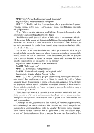 El Evangelio de Sri Ramakrishna (Tomo III)




    MAESTRO: “¿Por qué Rádhika no es llamada Yogamaia?”
    El pandit explicó esta pregunta hasta cierto punto.
    MAESTRO: “Rádhika está llena de sattva sin mezcla, la personificación de prema.
Yogamaia contiene los tres gunas —sattva, rayas, y tamas; pero Rádhika no tiene nada
más que puro sattva.
    (A M.) “Ahora Narendra respeta mucho a Rádhika y dice que si alguien quiere saber
cómo amar a Satchidánanda puede aprenderlo de ella.
    “Satchidánanda quería gustar Él mismo la divina dicha, y por eso creó a Rádhika.
Ella fue creada de la persona de Satchidánanda Krishna. Satchidánanda Krishna es el
‘recipiente’ y Él mismo en la forma de Rádhika, es el ‘contenido’. Él Se manifestó de
ese modo, para probar Su propia dicha, es decir, para experimentar la divina dicha,
amando a Satchidánanda.
    “Por lo tanto, en los libros vaishnavas está escrito que Rádhika no abrió los ojos
después de haber nacido. La idea es que ella no deseaba ver a ningún ser humano. Sólo
cuando Yashoda fue a ver a Rádhika con Krishna en sus brazos, ella abrió los ojos para
mirar a Krishna. Jugando, Krishna tocó sus ojos. (Al muchacho assamés) ¿Has visto
cómo los chiquitos tocan los ojos de otros con sus manitas?”
    El pandit se dispuso a despedirse de Sri Ramakrishna.
    PANDIT: “Debo irme a casa.”
    MAESTRO (tiernamente): “¿Ha ganado algo?”
    PANDIT: “El mercado está muy flojo. No he ganado nada.”
    Pocos minutos después, saludó al Maestro y se fue.
    MAESTRO (a M).: “¿Has visto qué gran diferencia hay entre la gente mundana y
estos jóvenes? Este pandit se preocupa por el dinero, día y noche. Ha venido a Calcuta
para ganar dinero; de otra manera su familia no tendría nada que comer. Por eso él tiene
que golpear en distintas puertas, ¿cuándo va a concentrar su mente en Dios? Pero los
jóvenes están incontaminados por ‘mujer y oro’; por lo tanto pueden dirigir su mente a
Dios cada vez que lo desean.
    “Estos jóvenes no gozan de la compañía de gente mundana. Rakhal solía decir: ‘Me
siento nervioso de solo ver a la gente mundana.’ Cuando yo comencé a tener mis prime-
ras experiencias espirituales, acostumbraba cerrar la puerta de mi cuarto cuando veía
venir gente mundana.
    “Cuando yo era niño, quería mucho a Ram Mal-lick, en Kamarpukur; pero después,
cuando él vino aquí, no pude ni siquiera tocarlo. Habíamos sido grandes amigos durante
nuestra niñez y juventud; estábamos juntos día y noche y dormíamos juntos. En ese en-
tonces yo tenía dieciséis o diecisiete años. La gente decía: ‘Si uno de ellos fuera mujer,
se casarían.’ Acostumbrábamos a jugar en su casa. Recuerdo esos días muy bien. Sus




                                            108
 