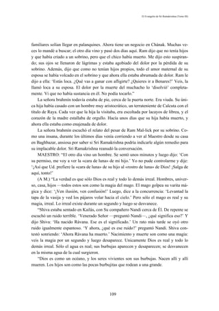 El Evangelio de Sri Ramakrishna (Tomo III)




familiares solían llegar en palanquines. Ahora tiene un negocio en Chának. Muchas ve-
ces lo mandé a buscar; el otro día vino y pasó dos días aquí. Ram dijo que no tenía hijos
y que había criado a un sobrino, pero que el chico había muerto. Me dijo esto suspiran-
do; sus ojos se llenaron de lágrimas y estaba agobiado del dolor por la pérdida de su
sobrino. Además, dijo que como no tenían hijos propios, todo el amor maternal de su
esposa se había volcado en el sobrino y que ahora ella estaba abrumada de dolor. Ram le
dijo a ella: ‘Estás loca. ¿Qué vas a ganar con afligirte? ¿Quieres ir a Benares?’ Veis, la
llamó loca a su esposa. El dolor por la muerte del muchacho lo ‘disolvió’ completa-
mente. Vi que no había sustancia en él. No podía tocarlo.”
    La señora brahmín todavía estaba de pie, cerca de la puerta norte. Era viuda. Su úni-
ca hija había casado con un hombre muy aristocrático, un terrateniente de Calcuta con el
título de Raya. Cada vez que la hija la visitaba, era escoltada por lacayos de librea, y el
corazón de la madre estallaba de orgullo. Hacía unos días que su hija había muerto, y
ahora ella estaba como enajenada de dolor.
    La señora brahmín escuchó el relato del pesar de Ram Mal-lick por su sobrino. Co-
mo una insana, durante los últimos días venía corriendo a ver al Maestro desde su casa
en Baghbazar, ansiosa por saber si Sri Ramakrishna podría indicarle algún remedio para
su implacable dolor. Sri Ramakrishna reanudó la conversación.
    MAESTRO: “El otro día vino un hombre. Se sentó unos minutos y luego dijo: ‘Con
su permiso, me voy a ver la «cara de luna» de mi hijo.’ Yo no pude controlarme y dije:
‘¡Así que Ud. prefiere la «cara de luna» de su hijo al «rostro de luna» de Dios! ¡Salga de
aquí, tonto!’
    (A M.) “La verdad es que sólo Dios es real y todo lo demás irreal. Hombres, univer-
so, casa, hijos —todos estos son como la magia del mago. El mago golpea su varita má-
gica y dice: ‘¡Ven ilusión, ven confusión!’ Luego, dice a la concurrencia: ‘Levantad la
tapa de la vasija y ved los pájaros volar hacia el cielo.’ Pero sólo el mago es real y su
magia, irreal. Lo irreal existe durante un segundo y luego se desvanece.
    “Shiva estaba sentado en Kailás, con Su compañero Nandi cerca de Él. De repente se
escuchó un ruido terrible. ‘Venerado Señor —preguntó Nandi—, ¿qué significa eso?’ Y
dijo Shiva: ‘Ha nacido Rávana. Ese es el significado.’ Un rato más tarde se oyó otro
ruido igualmente espantoso. ‘Y ahora, ¿qué es ese ruido?’ preguntó Nandi. Shiva con-
testó sonriendo: ‘Ahora Rávana ha muerto.’ Nacimiento y muerte son como una magia:
veis la magia por un segundo y luego desaparece. Unicamente Dios es real y todo lo
demás irreal. Sólo el agua es real; sus burbujas aparecen y desaparecen; se desvanecen
en la misma agua de la cual surgieron.
    “Dios es como un océano, y los seres vivientes son sus burbujas. Nacen allí y allí
mueren. Los hijos son como las pocas burbujitas que rodean a una grande.




                                             109
 