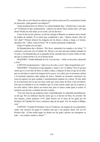 El Evangelio de Sri Ramakrishna (Tomo III)




    “Dios sólo es real. Haced un esfuerzo para cultivar amor por Él y encontrad el medio
de alcanzarlo. ¿Qué ganaréis con afligiros?”
    Todos permanecieron en silencio. La señora brahmín dijo: “¿Puedo irme a casa aho-
ra?” El Maestro le dijo cariñosamente: “¿Quiere irse ahora? Hace mucho calor. ¿Por qué
ahora? Puede irse más tarde, en un coche, con los devotos.”
    Como el día era tan caluroso, un devoto entregó al Maestro un abanico nuevo hecho
de madera de sándalo. Él se sintió muy complacido y dijo: “¡Bueno, bueno! ¡Om Tat
Sat! ¡Kali!” Primero abanicó las imágenes de los dioses y diosas y luego a sí mismo,
diciendo a M.: “¡Mira, siente la brisa!” M. se sentía sumamente complacido.
    Llegó el Capitán con sus hijos.
    Sri Ramakrishna dijo a Kishori: “Por favor, muéstrales los templos a los niños.” Y
comenzó a conversar con el Capitán. M., Dwiya y los otros devotos estaban sentados en
el suelo, y Sri Ramakrishna en su pequeño diván, mirando hacia el norte. Pidió al Capi-
tán que se sentara frente a él, en el mismo diván.
    MAESTRO: “Estaba hablando de Ud. a los devotos —sobre su devoción, adoración
y árati.”
    CAPITÁN (modestamente): “¿Qué sé yo de culto y árati? ¡Qué insignificante soy!”
    MAESTRO: “Unicamente el ego apegado a ‘mujer y oro’ es dañino. Pero el ego que
siente que es el servidor de Dios, no daña a nadie, y tampoco lo hace el ego de un niño,
que no está bajo el control de ninguno de los gunas. Los niños, por un momento, pelean
y al momento siguiente están amigos de nuevo. Durante un momento construyen sus
casas de juguete con gran cuidado e inmediatamente después las voltean. No hay daño
en la consciencia del yo que nos hace sentir que somos hijos de Dios o Sus servidores.
Este ego en realidad no es un verdadero ego. Es como azúcar cande, que no se parece a
los otros dulces. Otros dulces nos hacen mal; pero el azúcar cande quita la acidez. O
tomad el caso de Om: es distinto de otros sonidos.
    “Con esta clase de ego podemos amar a Satchidánanda. Es imposible desembarazar-
se del ego. Por eso debemos hacerle sentir que es el devoto de Dios, Su servidor. De
otra manera, ¿cómo podemos vivir? ¡Qué intenso era el amor de las gopis por Sri
Krishna! (Al Capitán) Por favor, cuéntenos algo de las gopis. Ud. lee mucho el Bhága-
vata.”
    CAPITÁN: “Cuando Sri Krishna vivía en Vrindavan, sin ninguno de sus esplendores
reales, aún entonces las gopis Lo amaban más que a sus propias almas. Por eso Sri
Krishna dijo: ‘¿Cómo podré pagar mi deuda con las gopis, quienes me entregaron su
todo —sus cuerpos, mentes y almas?’ ”




                                           110
 