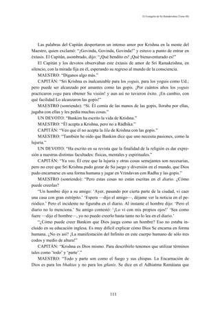 El Evangelio de Sri Ramakrishna (Tomo III)




    Las palabras del Capitán despertaron un intenso amor por Krishna en la mente del
Maestro, quien exclamó: “¡Govinda, Govinda, Govinda!” y estuvo a punto de entrar en
éxtasis. El Capitán, asombrado, dijo: “¡Qué bendito es! ¡Qué bienaventurado es!”
    El Capitán y los devotos observaban este éxtasis de amor de Sri Ramakrishna, en
silencio, con la mirada fija en él, esperando su regreso al mundo de la consciencia.
    MAESTRO: “Díganos algo más.”
    CAPITÁN: “Sri Krishna es inalcanzable para los yoguis, para los yoguis como Ud.;
pero puede ser alcanzado por amantes como las gopis. ¡Por cuántos años los yoguis
practicaron yoga para obtener Su visión! y aun así no tuvieron éxito. ¡En cambio, con
qué facilidad Lo alcanzaron las gopis!”
    MAESTRO (sonriendo): “Sí. Él comía de las manos de las gopis, lloraba por ellas,
jugaba con ellas y les pedía muchas cosas.”
    UN DEVOTO: “Bankim ha escrito la vida de Krishna.”
    MAESTRO: “Él acepta a Krishna, pero no a Rádhika.”
    CAPITÁN: “Veo que él no acepta la lila de Krishna con las gopis.”
    MAESTRO: “También he oído que Bankim dice que uno necesita pasiones, como la
lujuria.”
    UN DEVOTO: “Ha escrito en su revista que la finalidad de la religión es dar expre-
sión a nuestras distintas facultades: físicas, mentales y espirituales.”
    CAPITÁN: “Ya veo. Él cree que la lujuria y otras cosas semejantes son necesarias,
pero no cree que Sri Krishna pudo gozar de Su juego y diversión en el mundo, que Dios
pudo encarnarse en una forma humana y jugar en Vrindavan con Radha y las gopis.”
    MAESTRO (sonriendo): “Pero estas cosas no están escritas en el diario. ¿Cómo
puede creerlas?
    “Un hombre dijo a su amigo: ‘Ayer, pasando por cierta parte de la ciudad, vi caer
una casa con gran estrépito.’ ‘Espera —dijo el amigo—, déjame ver la noticia en el pe-
riódico.’ Pero el incidente no figuraba en el diario. Al instante el hombre dijo: ‘Pero el
diario no lo menciona.’ Su amigo contestó: ‘¡Lo vi con mis propios ojos!’ ‘Sea como
fuere —dijo el hombre—, yo no puedo creerlo hasta tanto no lo lea en el diario.’
    “¿Cómo puede creer Bankim que Dios juega como un hombre? Eso no estaba in-
cluido en su educación inglesa. Es muy difícil explicar cómo Dios Se encarna en forma
humana. ¿No es así? ¡La manifestación del Infinito en este cuerpo humano de sólo tres
codos y medio de altura!”
    CAPITÁN: “Krishna es Dios mismo. Para describirlo tenemos que utilizar términos
tales como ‘todo’ y ‘parte’.”
    MAESTRO: “Todo y parte son como el fuego y sus chispas. La Encarnación de
Dios es para los bhaktas y no para los gñanis. Se dice en el Adhiatma Ramáiana que




                                            111
 