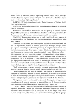 El Evangelio de Sri Ramakrishna (Tomo III)




Rama, Él solo, es el Espíritu que todo lo penetra y al mismo tiempo todo lo que es pe-
netrado. ‘Tú eres el Supremo Señor, distinguido como el váchaka —el símbolo signifi-
cante—, y el vachia, el objeto significado’.”
    CAPITÁN: “El ‘símbolo significante’ quiere decir el penetrador y ‘el objeto signifi-
cado’ la cosa penetrada.”
    MAESTRO: “El penetrador, en este caso, es una forma finita. Es Dios encarnándose
como un ser humano.”
    Mientras así conversaba Sri Ramakrishna con el Capitán y los devotos, llegaron
Yaigopal Sen y Trailokia del Brahmo Samaya. Saludaron al Maestro y se sentaron. Sri
Ramakrishna miró a Trailokia con una sonrisa y continuó la conversación.
    MAESTRO: “Es a causa del ego que uno no puede ver a Dios. Frente a la puerta de
la mansión de Dios está el tocón del ego. Uno no puede entrar a la mansión, sin saltar
sobre el tocón.
    “Había una vez un hombre que había adquirido el poder de amansar fantasmas. Un
día, a su requerimiento, apareció un fantasma, quien le dijo: ‘Dime qué es lo que quieres
que haga. En cuanto no puedas darme ningún trabajo, te romperé el pescuezo.’ El hom-
bre tenía muchas cosas que llevar a cabo y ordenó al fantasma que las hiciera una por
una. Finalmente, no pudo encontrar nada más para darle a hacer al fantasma. ‘Ahora —
dijo el fantasma—, te voy a romper el pescuezo.’ ‘Espera un minuto —dijo el hombre—
enseguida vuelvo.’ Corrió hacia su maestro y le dijo: ‘Venerado señor, me encuentro en
gran peligro. Este es mi problema.’ Y contó a su maestro sus tribulaciones, al tiempo
que le preguntaba: ‘¿Qué debo hacer ahora?’ El maestro dijo: ‘Haz esto; dile al fantas-
ma que enderece este cabello ensortijado.’ El fantasma se dedicó día y noche a endere-
zar el cabello, pero ¿cómo lograrlo? El cabello permanecía ensortijado.
    “De la misma manera, el ego por momentos parece desvanecerse, pero al momento
siguiente reaparece. A menos que uno renuncie al ego, no recibe la gracia de Dios.
    “Supongamos que hay una fiesta en una casa y que su dueño ha puesto un hombre
encargado de la despensa. Mientras el hombre permanezca en el cuarto de la despensa,
el dueño de casa no irá por allá; pero cuando por su propia voluntad, el encargado re-
nuncia a la despensa y se va, entonces el amo le pone llave y cuida de ella, él mismo.
    “Sólo para un menor se nombra un tutor. Un muchacho no puede salvaguardar sus
propiedades; por lo tanto, el rey asume la responsabilidad por él. Dios no toma a Su
cargo nuestras responsabilidades, a menos que renunciemos a nuestro ego.
    “Una vez Lakshmí y Naráiana estaban sentados en Vaikuntha, cuando Naráiana de
repente se puso de pie. Lakshmí, que había estado masajeando Sus pies, dijo: ‘Señor, ¿a
dónde vas?’ Naráiana contestó: ‘Uno de Mis devotos está en gran peligro. Debo salvar-
lo.’ Con estas palabras, salió; pero volvió de inmediato. Lakshmí dijo: ‘Señor, ¿por qué




                                            112
 