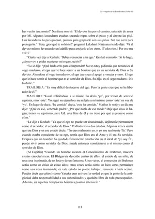 El Evangelio de Sri Ramakrishna (Tomo III)




has vuelto tan pronto?’ Naráiana sonrió: ‘El devoto iba por el camino, saturado de amor
por Mí. Algunos lavanderos estaban secando ropas sobre el pasto y el devoto las pisó.
Los lavanderos lo persiguieron, prontos para golpearlo con sus palos. Por eso corrí para
protegerlo.’ ‘Pero, ¿por qué te volviste?’ preguntó Lakshmí. Naráiana riendo dijo: ‘Vi al
devoto mismo levantando un ladrillo para arrojarlo a los otros. (Todos ríen.) Por eso me
volví.’
    “Cierta vez dije a Keshab: ‘Debes renunciar a tu ego.’ Keshab contestó: ‘Si lo hago,
¿cómo voy a poder mantener mi organización?’
    “Yo le dije: ‘¡Qué lerdo eres para comprender! No te estoy pidiendo que renuncies al
«ego maduro», el ego que le hace sentir a un hombre que es un servidor de Dios o Su
devoto. Abandona el «ego inmaduro», el ego que crea el apego a «mujer y oro». El ego
que le hace sentir al hombre que es el servidor de Dios, Su hijo, es el «ego maduro». No
lo daña’.”
    TRAILOKIA: “Es muy difícil deshacerse del ego. Pero la gente cree que se ha libe-
rado de él.”
    MAESTRO: “Gauri refiriéndose a sí mismo no decía ‘yo’, por temor de sentirse
egotista, sino ‘este’. Yo seguí su ejemplo y me refería a mí mismo como ‘este’ en vez de
‘yo’. En lugar de decir, ‘he comido’ decía, ‘este ha comido.’ Mathur lo notó y un día me
dijo: ‘¿Qué es eso, venerado padre? ¿Por qué habla de ese modo? Deje que ellos lo ha-
gan; tienen su egotismo, pero Ud. está libre de él y no tiene por qué expresarse como
ellos.’
    “Le dije a Keshab: ‘Ya que el ego no puede ser abandonado, dejémosle permanecer
como el servidor, el servidor de Dios.’ Prahlada tenía dos estados. Algunas veces sentía
que era Dios y en ese estado decía: ‘Tú eres realmente yo, y yo soy realmente Tú.’ Pero
cuando estaba consciente de su ego, sentía que Dios era el Amo y él era Su servidor.
Después que un hombre ha quedado firmemente establecido en el ideal de ‘yo soy Él’,
puede vivir como servidor de Dios; puede entonces considerarse a sí mismo como el
servidor de Dios.
    (Al Capitán) “Cuando un hombre alcanza el Conocimiento de Brahman, muestra
ciertas características. El Bhágavata describe cuatro de ellas: el estado de un niño, de
una cosa inanimada, de un loco y de un fantasma. Unas veces, el conocedor de Brahman
actúa como un chico de cinco años; otras veces actúa como un loco; otras permanece
como una cosa inanimada; en este estado no puede trabajar; renuncia a toda acción.
Puedes decir que gñanis como Yanaka eran activos: la verdad es que la gente de la anti-
güedad daba responsabilidad a sus subordinados y quedaba libre de toda preocupación.
Además, en aquellos tiempos los hombres poseían intensa fe.”




                                            113
 