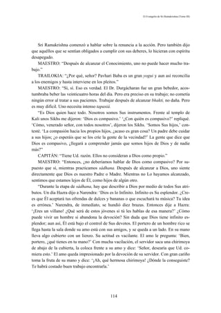 El Evangelio de Sri Ramakrishna (Tomo III)




    Sri Ramakrishna comenzó a hablar sobre la renuncia a la acción. Pero también dijo
que aquéllos que se sentían obligados a cumplir con sus deberes, lo hicieran con espíritu
desapegado.
    MAESTRO: “Después de alcanzar el Conocimiento, uno no puede hacer mucho tra-
bajo.”
    TRAILOKIA: “¿Por qué, señor? Pavhari Baba es un gran yogui y aun así reconcilia
a los enemigos y hasta interviene en los pleitos.”
    MAESTRO: “Sí, sí. Eso es verdad. El Dr. Durgácharan fue un gran bebedor, acos-
tumbraba beber las veinticuatro horas del día. Pero era preciso en su trabajo; no cometía
ningún error al tratar a sus pacientes. Trabajar después de alcanzar bhakti, no daña. Pero
es muy difícil. Uno necesita intenso tapasiá.
    “Es Dios quien hace todo. Nosotros somos Sus instrumentos. Frente al templo de
Kali unos Sikhs me dijeron: ‘Dios es compasivo.’ ‘¿Con quién es compasivo?’ repliqué.
‘Cómo, venerado señor, con todos nosotros’, dijeron los Sikhs. ‘Somos Sus hijos,’ con-
testé. ‘La compasión hacia los propios hijos, ¿acaso es gran cosa? Un padre debe cuidar
a sus hijos; ¿o esperáis que se los críe la gente de la vecindad?’ La gente que dice que
Dios es compasivo, ¿llegará a comprender jamás que somos hijos de Dios y de nadie
más?”
    CAPITÁN: “Tiene Ud. razón. Ellos no consideran a Dios como propio.”
    MAESTRO: “Entonces, ¿no deberíamos hablar de Dios como compasivo? Por su-
puesto que sí, mientras practicamos sádhana. Después de alcanzar a Dios, uno siente
directamente que Dios es nuestro Padre o Madre. Mientras no Lo hayamos alcanzado,
sentimos que estamos lejos de Él, como hijos de algún otro.
    “Durante la etapa de sádhana, hay que describir a Dios por medio de todos Sus atri-
butos. Un día Hazra dijo a Narendra: ‘Dios es lo Infinito. Infinito es Su esplendor. ¿Cre-
es que Él aceptará tus ofrendas de dulces y bananas o que escuchará tu música? Tu idea
es errónea.’ Narendra, de inmediato, se hundió diez brazas. Entonces dije a Hazra:
‘¡Eres un villano! ¿Qué será de estos jóvenes si tú les hablas de esa manera?’ ¿Cómo
puede vivir un hombre si abandona la devoción? Sin duda que Dios tiene infinito es-
plendor; aun así, Él está bajo el control de Sus devotos. El portero de un hombre rico se
llega hasta la sala donde su amo está con sus amigos, y se queda a un lado. En su mano
lleva algo cubierto con un lienzo. Su actitud es vacilante. El amo le pregunta: ‘Bien,
portero, ¿qué tienes en tu mano?’ Con mucha vacilación, el servidor saca una chirimoya
de abajo de la cubierta, la coloca frente a su amo y dice: ‘Señor, desearía que Ud. co-
miera esto.’ El amo queda impresionado por la devoción de su servidor. Con gran cariño
toma la fruta de su mano y dice: ‘¡Ah, qué hermosa chirimoya! ¿Dónde la conseguiste?
Te habrá costado buen trabajo encontrarla.’




                                            114
 