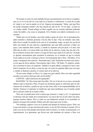 El Evangelio de Sri Ramakrishna (Tomo III)




    “El mundo es como un cielo nublado del que incesantemente cae la lluvia a raudales:
rara vez se ve la faz del sol. Casi todo en el mundo es sufrimiento. A causa de la nube
de ‘mujer y oro’ uno no puede ver el sol. Algunos me preguntan: ‘Señor, ¿por qué Dios
ha creado semejante mundo? ¿No hay manera de salir de él?’ Yo les digo: ‘¿Cómo no
va a haber salida? Tomad refugio en Dios rogadle con un corazón anhelante pidiendo
viento favorable, y las cosas se arreglarán. Si Lo llamáis con anhelo ciertamente os es-
cuchará.’
    “Había una vez un hombre, cuyo hijo estaba a punto de morir. En su desesperación,
pidió remedios a distintas personas. Una de ellas le dijo: ‘Hay un remedio: ante todo,
debe llover cuando la estrella Svati está en el ascendente; luego, un poco de esa lluvia
debe caer dentro de una calavera; seguidamente una rana debe acercarse a beber ese
agua y una serpiente debe cazarla; y cuando la serpiente esté por picar a la rana, ésta
debe dar un salto y el veneno debe caer dentro de la calavera. Luego, hay que dar a be-
ber al enfermo un poco del veneno y el agua de lluvia que están en la calavera.’ El padre
se aprontó ansiosamente para encontrar la medicina, en el instante en que la estrella
Svati estaba en el cielo. Comenzó a llover. Fervientemente dijo a Dios: ‘Oh Señor, Te lo
ruego, consígueme una calavera.’ Buscando aquí y allá, finalmente encontró una calave-
ra con agua de lluvia adentro. Nuevamente rogó a Dios: ‘Oh Señor, Te imploro, ayúda-
me a encontrar la rana y la serpiente.’ Debido a su gran anhelo, consiguió la rana y tam-
bién la serpiente. En un abrir y cerrar de ojos vio como la serpiente daba caza a la rana,
y cuando se disponía a picarla, el veneno cayó en la calavera.
    “Si uno toma refugio en Dios y Le ruega con gran anhelo, Dios con toda seguridad
escucha; con certeza, hará que todo sea favorable.”
    CAPITÁN: “¡Qué ilustración tan apropiada!”
    MAESTRO: “Sí. Dios torna todo favorable. Tal vez el devoto no se case y así puede
dedicar toda su atención a Dios. O quizá sus hermanos ganan lo suficiente para la sub-
sistencia de la familia; o puede ser que un hijo tome sobre sí las responsabilidades de la
familia. Entonces el aspirante no tendrá por qué tener problemas con el mundo; podrá
dar el cien por ciento de su mente a Dios.
    “Pero uno no puede tener éxito a menos que renuncie a ‘mujer y oro’. La ignorancia
se destruye sólo por medio de la renunciación. Los rayos del sol, al caer sobre una lente,
queman muchos objetos. Pero si estáis en una habitación sumida en la oscuridad, no
podréis conseguir tal resultado. Debéis salir del cuarto para usar la lente.
    “Sin embargo, algunos viven en el mundo aun después de alcanzar gñana. Ellos ven
lo que está dentro y lo que está fuera del cuarto. La luz de Dios ilumina el mundo. Por lo
tanto, con esa luz ellos pueden discriminar entre lo bueno y lo malo; lo permanente y lo
impermanente. Los ignorantes, que llevan una vida mundana sin conocer a Dios, son




                                            116
 