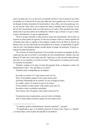 El Evangelio de Sri Ramakrishna (Tomo III)




como esa gente que vive en una casa con paredes de barro. Con la ayuda de una tenue
luz pueden ver el interior de la casa, pero nada más. Pero aquellos que viven en el mun-
do después de haber alcanzado el Conocimiento y visto a Dios, son como gente que vive
en una casa de vidrio; ellos ven el interior del cuarto y también todo el exterior. La luz
del sol del Conocimiento entra con toda fuerza en el cuarto. Ellos perciben bien clara-
mente todo lo que hay dentro de la habitación. Saben lo que es bueno y lo que es malo;
lo que es permanente y lo que es impermanente.
    “Dios es el único Hacedor y todos nosotros somos Sus instrumentos. Por lo tanto, ni
siquiera un gñani puede ser egotista. El autor de un himno a Shiva se sentía orgulloso de
su hazaña; pero todo su orgullo se hizo pedazos cuando el toro de Shiva le mostró sus
dientes, pues vio que cada diente era una palabra de su himno. ¿Comprendéis el signifi-
cado de esto? Esas palabras habían existido desde el tiempo sin principio. El poeta so-
lamente las había descubierto.
    “No es bueno ser Gurú de profesión. Uno no puede ser maestro sin mandato de Dios.
Aquel que dice que es un Gurú6 es un hombre de corto entendimiento. ¿Habéis visto una
balanza? El lado más liviano llega más alto. Aquel que es más elevado espiritualmente
que otros, no se considera a sí mismo un Gurú.7 Todos quieren ser maestro, pero es difí-
cil encontrar un discípulo.”
    Trailokia, sentado en el suelo, al norte del pequeño diván, se disponía a cantar. Sri
Ramakrishna le dijo: “¡Ah, qué dulce es tu canto!”
    Trailokia cantó, acompañado por un tanpura:

   He unido mi corazón a Ti: todo cuanto existe eres Tú;
   Sólo a Ti he hallado, porque Tú eres todo cuanto existe.
   ¡Oh Señor, Bienamado de mi corazón! Tú eres el Hogar de todos;
   En verdad, ¿cuál es el corazón en que Tú no moras?
   Tú has entrado en cada corazón: todo cuanto existe eres Tú.
   Sea sabio o tonto, sea hindú o musulmán,
   Tú los haces como Tú quieres: todo cuanto existe eres Tú.

   Tu presencia está en todas partes, sea en el cielo o en Kaabá;
   Ante Ti todos deben inclinarse, porque Tú eres cuanto existe.


   6
     La palabra significa indistintamente “maestro espiritual” y “pesado”.
   7
     El significado es que, si un hombre piensa de sí mismo como “Gurú”, es “pesado”
y va hacia abajo, como el plato más pesado de una balanza.




                                            117
 