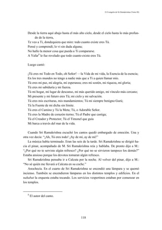 El Evangelio de Sri Ramakrishna (Tomo III)




   Desde la tierra aquí abajo hasta el más alto cielo, desde el cielo hasta lo más profun-
        do de la tierra,
   Te veo a Ti, dondequiera que mire: todo cuanto existe eres Tú.
   Pensé y comprendí; lo vi sin duda alguna;
   No hallo la menor cosa que pueda a Ti compararse.
   A Yafar8 le fue revelado que todo cuanto existe eres Tú.

   Luego cantó:

   ¡Tú eres mi Todo en Todo, oh Señor! —la Vida de mi vida, la Esencia de la esencia;
   En los tres mundos no tengo a nadie más que a Ti a quien llamar mío.
   Tú eres mi paz, mi alegría, mi esperanza; eres mi sostén, mi riqueza, mi gloria;
   Tú eres mi sabiduría y mi fuerza.
   Tú mi hogar, mi lugar de descanso, mi más querido amigo, mi vínculo más cercano;
   Mi presente y mi futuro eres Tú; mi cielo y mi salvación.
   Tú eres mis escrituras, mis mandamientos; Tú mi siempre benigno Gurú;
   Tú la Fuente de mi dicha sin límite.
   Tú eres el Camino y Tú la Meta; Tú, o Adorable Señor.
   Tú eres la Madre de corazón tierno; Tú el Padre que castiga;
   Tú el Creador y Protector; Tú el Timonel que guía
   Mi barca a través del mar de la vida.

    Cuando Sri Ramakrishna escuchó los cantos quedó embargado de emoción. Una y
otra vez decía: “¡Ah, Tú eres todo! ¡Ay de mí, ay de mí!”
    La música había terminado. Eran las seis de la tarde. Sri Ramakrishna se dirigió ha-
cia el pinar, acompañado de M. Sri Ramakrishna reía y hablaba. De pronto dijo a M.:
“¿Por qué no te serviste algún refresco? ¿Por qué no se sirvieron tampoco los demás?”
Estaba ansioso porque los devotos tomaran algún refresco.
    Sri Ramakrishna pensaba ir a Calcuta por la noche. Al volver del pinar, dijo a M.:
“No sé quién me llevará a Calcuta en su coche.”
    Anochecía. En el cuarto de Sri Ramakrishna se encendió una lámpara y se quemó
incienso. También se encendieron lámparas en los distintos templos y edificios. En el
nahabat la orquesta estaba tocando. Los servicios vespertinos estaban por comenzar en
los templos.


   8
       El autor del canto.




                                            118
 