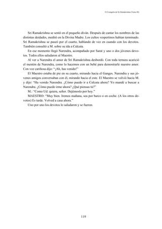 El Evangelio de Sri Ramakrishna (Tomo III)




    Sri Ramakrishna se sentó en el pequeño diván. Después de cantar los nombres de las
distintas deidades, meditó en la Divina Madre. Los cultos vespertinos habían terminado.
Sri Ramakrishna se paseó por el cuarto, hablando de vez en cuando con los devotos.
También consultó a M. sobre su ida a Calcuta.
    En ese momento llegó Narendra, acompañado por Sarat y uno o dos jóvenes devo-
tos. Todos ellos saludaron al Maestro.
    Al ver a Narendra el amor de Sri Ramakrishna desbordó. Con toda ternura acarició
el mentón de Narendra, como lo hacemos con un bebé para demostrarle nuestro amor.
Con voz cariñosa dijo: “¡Ah, has venido!”
    El Maestro estaba de pie en su cuarto, mirando hacia el Ganges. Narendra y sus jó-
venes amigos conversaban con él, mirando hacia el este. El Maestro se volvió hacia M.
y dijo: “Ha venido Narendra. ¿Cómo puedo ir a Calcuta ahora? Yo mandé a buscar a
Narendra. ¿Cómo puedo irme ahora? ¿Qué piensas tú?”
    M.: “Como Ud. quiera, señor. Dejémoslo por hoy.”
    MAESTRO: “Muy bien. Iremos mañana, sea por barco o en coche. (A los otros de-
votos) Es tarde. Volved a casa ahora.”
    Uno por uno los devotos lo saludaron y se fueron.




                                           119
 