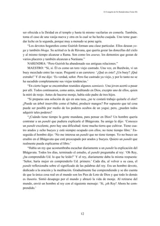 El Evangelio de Sri Ramakrishna (Tomo III)




ser ofrecida a la Deidad en el templo y hasta tú mismo vacilarías en comerla. También,
toma el caso de una vasija nueva y otra en la cual se ha hecho cuajada. Uno teme guar-
dar leche en la segunda, porque muy a menudo se pone agria.
    “Los devotos hogareños como Guirísh forman una clase particular. Ellos desean yo-
ga y también bhoga. Su actitud es la de Rávana, que quería gozar las doncellas del cielo
y al mismo tiempo alcanzar a Rama. Son como los asuras, los demonios que gozan de
varios placeres y también alcanzan a Naráiana.”
    NARENDRA: “Pero Guirísh ha abandonado sus antiguas relaciones.”
    MAESTRO: “Sí, sí. Él es como un toro viejo castrado. Una vez, en Burdwán, vi un
buey mezclado entre las vacas. Pregunté a un carretero: ‘¿Qué es esto? ¿Un buey? ¡Qué
extraño!’ Y él me dijo: ‘Es verdad, señor. Pero fue castrado ya viejo, y por lo tanto no se
ha sacudido completamente sus viejas tendencias.’
    “En cierto lugar se encontraban reunidos algunos sanniasis. Una joven acertó a pasar
por allí. Todos continuaron, como antes, meditando en Dios, excepto uno de ellos, quien
la miró de reojo. Antes de hacerse monje, había sido padre de tres hijos.
    “Si preparas una solución de ajo en una taza, ¿no te costará trabajo quitarle el olor?
¿Puede un árbol inservible como el babuí, producir mangos? Por supuesto que tal cosa
puede ser posible por medio de los poderes ocultos de un yogui; pero, ¿pueden todos
adquirir tales poderes?
    “¿Cuándo tiene tiempo la gente mundana, para pensar en Dios? Un hombre quería
contratar a un pandit que pudiera explicarle el Bhágavata. Su amigo le dijo: ‘Conozco
un pandit excelente, pero hay una dificultad: tiene mucha tierra que cultivar. Tiene cua-
tro arados y ocho bueyes y está siempre ocupado con ellos; no tiene tiempo libre.’ En-
seguida el hombre dijo: ‘No me interesa un pandit que no tiene tiempo. Yo no busco un
erudito en el Bhágavata que esté preocupado por arados y bueyes. Quiero un pandit que
realmente pueda explicarme el libro.’
    “Había un rey que acostumbraba escuchar diariamente a un pandit la explicación del
Bhágavata. Todos los días, terminado el estudio, el pandit preguntaba al rey: ‘Oh Rey,
¿ha comprendido Ud. lo que he leído?’ Y el rey, diariamente daba la misma respuesta:
‘Señor, haría mejor en comprenderlo Ud. primero.’ Cada día, al volver a su casa, el
pandit reflexionaba sobre el significado de las palabras del rey. Era un hombre devoto,
dedicado a la oración y la meditación. Gradualmente fue comprendiendo y se dio cuenta
de que la única cosa real en el mundo son los Pies de Loto de Dios y que todo lo demás
es ilusorio. Sintió desapego por el mundo y abrazó la vida de monje. Al retirarse del
mundo, envió un hombre al rey con el siguiente mensaje: ‘Sí, ¡oh Rey! Ahora he com-
prendido.’




                                              12
 