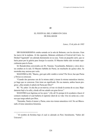 El Evangelio de Sri Ramakrishna (Tomo III)




                                             42

                         EL FESTIVAL DEL CARRO EN CASA
                                  DE BALARAM



                                                               Lunes, 13 de julio de 1885



    SRI RAMAKRISHNA estaba sentado en la sala de Balaram, con los devotos. Eran
las nueve de la mañana. Al día siguiente, Balaram celebraría el Festival del Carro. La
Deidad Yagannath1 era adorada diariamente en su casa. Tenía un pequeño carro, que se
haría pasar por la galería para festejar la ocasión. El Maestro había sido invitado espe-
cialmente para la fiesta.
    Sri Ramakrishna conversaba con M.; Naraian, Teyachandra, Balaram y otros devo-
tos estaban en la sala. El Maestro hablaba de Purna, un muchacho de quince años. Se
mostraba muy ansioso por verlo.
    MAESTRO (a M): “Bueno, ¿por qué calle vendrá a verme? Por favor, haz que Purna
y Dwiya se conozcan.
    “Cuando dos personas son de la misma edad y tienen la misma naturaleza interior,
yo hago que se conozcan. Esto tiene un significado. De esa manera, ambos hacen pro-
greso. ¿Has notado el anhelo de Purna por Dios?”
    M.: “Sí, señor. Un día iba yo en tranvía y él me vio desde la azotea de su casa. Rápi-
damente bajó a la calle y desde allí me saludó con gran fervor.”
    MAESTRO (con lágrimas en los ojos): “¡Ah, ah! Es porque tú le ayudaste a hacer el
contacto mediante el cual hallaría el supremo ideal de su vida. Uno no actúa así, a me-
nos que tenga anhelo por Dios.
    “Narendra, Narén el menor y Purna, estos tres tienen naturaleza viril. No así Bhava-
nath; él tiene naturaleza femenina.




   1
    El nombre de Krishna bajo el cual es adorado en Puri; literalmente, “Señor del
Universo”.




                                            120
 