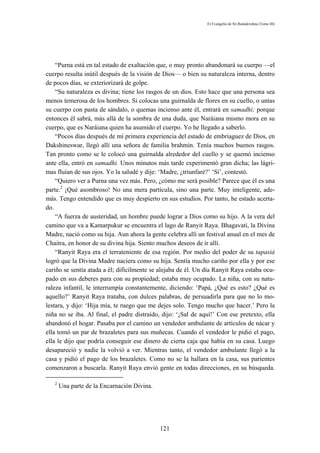 El Evangelio de Sri Ramakrishna (Tomo III)




    “Purna está en tal estado de exaltación que, o muy pronto abandonará su cuerpo —el
cuerpo resulta inútil después de la visión de Dios— o bien su naturaleza interna, dentro
de pocos días, se exteriorizará de golpe.
    “Su naturaleza es divina; tiene los rasgos de un dios. Esto hace que una persona sea
menos temerosa de los hombres. Si colocas una guirnalda de flores en su cuello, o untas
su cuerpo con pasta de sándalo, o quemas incienso ante él, entrará en samadhi; porque
entonces él sabrá, más allá de la sombra de una duda, que Naráiana mismo mora en su
cuerpo, que es Naráiana quien ha asumido el cuerpo. Yo he llegado a saberlo.
    “Pocos días después de mí primera experiencia del estado de embriaguez de Dios, en
Dakshineswar, llegó allí una señora de familia brahmín. Tenía muchos buenos rasgos.
Tan pronto como se le colocó una guirnalda alrededor del cuello y se quemó incienso
ante ella, entró en samadhi. Unos minutos más tarde experimentó gran dicha; las lágri-
mas fluían de sus ojos. Yo la saludé y dije: ‘Madre, ¿triunfaré?’ ‘Sí’, contestó.
    “Quiero ver a Purna una vez más. Pero, ¿cómo me será posible? Parece que él es una
parte.2 ¡Qué asombroso! No una mera partícula, sino una parte. Muy inteligente, ade-
más. Tengo entendido que es muy despierto en sus estudios. Por tanto, he estado acerta-
do.
    “A fuerza de austeridad, un hombre puede lograr a Dios como su hijo. A la vera del
camino que va a Kamarpukur se encuentra el lago de Ranyit Raya. Bhagavatí, la Divina
Madre, nació como su hija. Aun ahora la gente celebra allí un festival anual en el mes de
Chaitra, en honor de su divina hija. Siento muchos deseos de ir allí.
    “Ranyit Raya era el terrateniente de esa región. Por medio del poder de su tapasiá
logró que la Divina Madre naciera como su hija. Sentía mucho cariño por ella y por ese
cariño se sentía atada a él; difícilmente se alejaba de él. Un día Ranyit Raya estaba ocu-
pado en sus deberes para con su propiedad; estaba muy ocupado. La niña, con su natu-
raleza infantil, le interrumpía constantemente, diciendo: ‘Papá, ¿Qué es esto? ¿Qué es
aquello?’ Ranyit Raya trataba, con dulces palabras, de persuadirla para que no lo mo-
lestara, y dijo: ‘Hija mía, te ruego que me dejes solo. Tengo mucho que hacer.’ Pero la
niña no se iba. Al final, el padre distraído, dijo: ‘¡Sal de aquí!’ Con ese pretexto, ella
abandonó el hogar. Pasaba por el camino un vendedor ambulante de artículos de nácar y
ella tomó un par de brazaletes para sus muñecas. Cuando el vendedor le pidió el pago,
ella le dijo que podría conseguir ese dinero de cierta caja que había en su casa. Luego
desapareció y nadie la volvió a ver. Mientras tanto, el vendedor ambulante llegó a la
casa y pidió el pago de los brazaletes. Como no se la hallara en la casa, sus parientes
comenzaron a buscarla. Ranyit Raya envió gente en todas direcciones, en su búsqueda.

   2
       Una parte de la Encarnación Divina.




                                             121
 