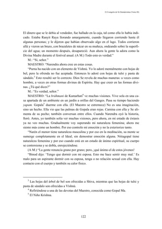 El Evangelio de Sri Ramakrishna (Tomo III)




El dinero que se le debía al vendedor, fue hallado en la caja, tal como ella lo había indi-
cado. Estaba Ranyit Raya llorando amargamente, cuando llegaron corriendo hasta él
algunas personas; y le dijeron que habían observado algo en el lago. Todos corrieron
allá y vieron un brazo, con brazaletes de nácar en su muñeca, ondeando sobre la superfi-
cie del agua; un momento después, desapareció. Aun ahora la gente la adora como la
Divina Madre durante el festival anual. (A M.) Todo esto es verdad.”
    M.: “Sí, señor.”
    MAESTRO: “Narendra ahora cree en estas cosas.
    “Purna ha nacido con un elemento de Vishnú. Yo lo adoré mentalmente con hojas de
bel, pero la ofrenda no fue aceptada. Entonces lo adoré con hojas de tulsi y pasta de
sándalo.3 Esto resultó ser lo correcto. Dios Se revela de muchas maneras: a veces como
hombre, a veces en otras formas divinas de Espíritu. Hay que creer en las formas divi-
nas. ¿Tú qué dices?”
    M.: “Es verdad, señor.”
    MAESTRO: “La bráhmani de Kamarhati4 ve muchas visiones. Vive sola en una ca-
sa apartada de un ambiente en un jardín a orillas del Ganges. Pasa su tiempo haciendo
yapam. Gopala5 duerme con ella. (El Maestro se estremece) No es una imaginación,
sino un hecho. Ella vio que las palmas de Gopala eran rojas. Camina con ella y Se ali-
menta de su pecho; también conversan entre ellos. Cuando Narendra oyó la historia,
lloró. Antes, yo también solía ver muchas visiones, pero ahora, en mi estado de éxtasis
ya no veo muchas. Gradualmente voy superando mi naturaleza femenina; ahora me
siento más como un hombre. Por eso controlo mi emoción y no la exteriorizo tanto.
    “Narén el menor tiene naturaleza masculina y por eso en la meditación, su mente se
sumerge completamente en el Ideal, sin demostrar emoción alguna. Nitiagopal tiene
naturaleza femenina y por eso cuando está en un estado de ánimo espiritual, su cuerpo
se contorsiona y se dobla, enrojeciéndose.
    (A M.) “La gente renuncia grano por grano; pero, ¡qué ánimo el de estos jóvenes!
    “Binod dijo: ‘Tengo que dormir con mi esposa. Esto me hace sentir muy mal.’ Es
malo para un aspirante dormir con su esposa, tenga o no relación sexual con ella. Hay
contacto con el cuerpo y también su calor físico.




   3
     Las hojas del árbol de bel son ofrecidas a Shiva, mientras que las hojas de tulsi y
pasta de sándalo son ofrecidas a Víshnú.
   4
     Refiriéndose a una de las devotas del Maestro, conocida como Gopal Ma.
   5
     El Niño Krishna.




                                             122
 