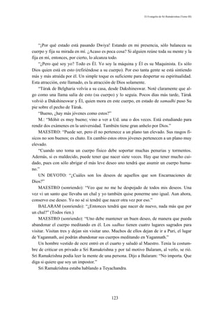 El Evangelio de Sri Ramakrishna (Tomo III)




    “¡Por qué estado está pasando Dwiya! Estando en mi presencia, sólo balancea su
cuerpo y fija su mirada en mí. ¿Acaso es poca cosa? Si alguien reúne toda su mente y la
fija en mí, entonces, por cierto, lo alcanza todo.
    “¿Pero qué soy yo? Todo es Él. Yo soy la máquina y Él es su Maquinista. Es sólo
Dios quien está en esto (refiriéndose a su cuerpo). Por eso tanta gente se está sintiendo
más y más atraída por él. Un simple toque es suficiente para despertar su espiritualidad.
Esta atracción, este llamado, es la atracción de Dios solamente.
    “Tárak de Belgharia volvía a su casa, desde Dakshineswar. Noté claramente que al-
go como una llama salía de esto (su cuerpo) y lo seguía. Pocos días más tarde, Tárak
volvió a Dakshineswar y Él, quien mora en este cuerpo, en estado de samadhi puso Su
pie sobre el pecho de Tárak.
    “Bueno, ¿hay más jóvenes como estos?”
    M.: “Móhit es muy bueno; vino a ver a Ud. una o dos veces. Está estudiando para
rendir dos exámenes en la universidad. También tiene gran anhelo por Dios.”
    MAESTRO: “Puede ser, pero él no pertenece a un plano tan elevado. Sus rasgos fí-
sicos no son buenos; es chato. En cambio estos otros jóvenes pertenecen a un plano muy
elevado.
    “Cuando uno toma un cuerpo físico debe soportar muchas penurias y tormentos.
Además, si es maldecido, puede tener que nacer siete veces. Hay que tener mucho cui-
dado, pues con sólo abrigar el más leve deseo uno tendrá que asumir un cuerpo huma-
no.”
    UN DEVOTO: “¿Cuáles son los deseos de aquellos que son Encarnaciones de
Dios?”
    MAESTRO (sonriendo): “Veo que no me he despojado de todos mis deseos. Una
vez vi un santo que llevaba un chal y yo también quise ponerme uno igual. Aun ahora,
conservo ese deseo. Yo no sé si tendré que nacer otra vez por eso.”
    BALARAM (sonriendo): “¿Entonces tendrá que nacer de nuevo, nada más que por
un chal?” (Todos ríen.)
    MAESTRO (sonriendo): “Uno debe mantener un buen deseo, de manera que pueda
abandonar el cuerpo meditando en él. Los sadhus tienen cuatro lugares sagrados para
visitar. Visitan tres y dejan sin visitar uno. Muchos de ellos dejan de ir a Puri, el lugar
de Yagannath, así podrán abandonar sus cuerpos meditando en Yagannath.”
    Un hombre vestido de ocre entró en el cuarto y saludó al Maestro. Tenía la costum-
bre de criticar en privado a Sri Ramakrishna y por tal motivo Balaram, al verlo, se rió.
Sri Ramakrishna podía leer la mente de una persona. Dijo a Balaram: “No importa. Que
diga si quiere que soy un impostor.”
    Sri Ramakrishna estaba hablando a Teyachandra.




                                             123
 
