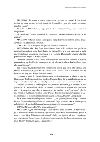 El Evangelio de Sri Ramakrishna (Tomo III)




    MAESTRO: “Te mando a buscar tantas veces, ¿por qué no vienes? Si practicaras
meditación y oración, eso me haría muy feliz. Te considero como mío propio; por eso te
mando a buscar.”
    TEYACHANDRA: “Señor, tengo que ir a la oficina; estoy muy ocupado con mis
obligaciones.”
    M. (sonriendo): “Había un casamiento en su casa y faltó diez días con permiso de su
oficina.”
    MAESTRO: “¡Bueno, bueno! Dices que no tienes tiempo disponible y acabas de de-
cirme que vas a renunciar al mundo.”
    NARAIAN: “M. nos dijo un día que este mundo es una selva.”
    MAESTRO (a M.): “Por favor, cuéntales esa historia del discípulo que quedó in-
consciente después de tomar la medicina. Su maestro llegó a la casa y dijo que lo haría
revivir si alguien tomaba una píldora que él le recetaría. El discípulo volvería a la vida
pero aquel que tragara la píldora, moriría.
    “También cuéntales la otra, la del hathayogui que pensaba que su esposa e hijos le
pertenecían y que fingió estar muerto con sus miembros extendidos. Les hará bien escu-
char esas historias.”
    Era el mediodía, Sri Ramakrishna compartió la comida que había sido ofrecida a la
Deidad de la familia, Yagannath. El Maestro decía a menudo que la comida en casa de
Balaram era muy pura. Luego descansó un rato.
    Avanzada la tarde, Sri Ramakrishna se sentó con los devotos en la sala de la casa de
Balaram, en donde se encontraban también Chandra Babu, de la secta Kartabhaya y un
ingenioso brahmín. El brahmín tenía algo de bufón; sus palabras hacían reír a todos.
    Cerca de las seis de la tarde llegaron Atul, hermano de Guirísh, y el hermano de Te-
yachandra. Sri Ramakrishna estaba en samadhi. Unos minutos después, aún en éxtasis
dijo: “¿Acaso puede uno volverse inconsciente por meditar en la Consciencia? ¿Puede
uno perder su mente por pensar en Dios? Dios es de la mismísima naturaleza que el Co-
nocimiento; es de la mismísima naturaleza que la Eternidad, Pureza y Consciencia.”
    Sri Ramakrishna dijo al ingenioso brahmín: “¿Por qué malgasta su tiempo con esas
bromas frívolas sobre insignificancias mundanas? Dirija su mente a Dios. Si uno puede
calcular sobre la sal, también puede hacerlo con respecto al azúcar cande.”
    BRAHMÍN (sonriendo): “Por favor, atráigame.”
    MAESTRO: “¿Qué puedo hacer yo? Todo depende de su esfuerzo. La mente es su-
ya. Abandone esa frívola bufonería y siga adelante, hacia Dios. Por ese camino, puede ir
cada vez más lejos. El brahmachari pidió al leñador que siguiera adelante. Lo primero
que éste encontró fue un bosque de sándalo; luego, una mina de plata; más adelante, una
mina de oro y finalmente gemas y diamantes.”




                                            124
 