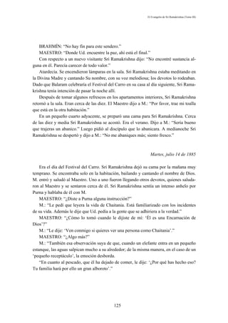 El Evangelio de Sri Ramakrishna (Tomo III)




    BRAHMÍN: “No hay fin para este sendero.”
    MAESTRO: “Donde Ud. encuentre la paz, ahí está el final.”
    Con respecto a un nuevo visitante Sri Ramakrishna dijo: “No encontré sustancia al-
guna en él. Parecía carecer de todo valor.”
    Atardecía. Se encendieron lámparas en la sala. Sri Ramakrishna estaba meditando en
la Divina Madre y cantando Su nombre, con su voz melodiosa; los devotos lo rodeaban.
Dado que Balaram celebraría el Festival del Carro en su casa al día siguiente, Sri Rama-
krishna tenía intención de pasar la noche allí.
    Después de tomar algunos refrescos en los apartamentos interiores, Sri Ramakrishna
retornó a la sala. Eran cerca de las diez. El Maestro dijo a M.: “Por favor, trae mi toalla
que está en la otra habitación.”
    En un pequeño cuarto adyacente, se preparó una cama para Sri Ramakrishna. Cerca
de las diez y media Sri Ramakrishna se acostó. Era el verano. Dijo a M.: “Sería bueno
que trajeras un abanico.” Luego pidió al discípulo que lo abanicara. A medianoche Sri
Ramakrishna se despertó y dijo a M.: “No me abaniques más; siento fresco.”



                                                                  Martes, julio 14 de 1885

    Era el día del Festival del Carro. Sri Ramakrishna dejó su cama por la mañana muy
temprano. Se encontraba solo en la habitación, bailando y cantando el nombre de Dios.
M. entró y saludó al Maestro. Uno a uno fueron llegando otros devotos, quienes saluda-
ron al Maestro y se sentaron cerca de él. Sri Ramakrishna sentía un intenso anhelo por
Purna y hablaba de él con M.
    MAESTRO: “¿Diste a Purna alguna instrucción?”
    M.: “Le pedí que leyera la vida de Chaitania. Está familiarizado con los incidentes
de su vida. Además le dije que Ud. pedía a la gente que se adhiriera a la verdad.”
    MAESTRO: “¿Cómo lo tomó cuando le dijiste de mí: ‘Él es una Encarnación de
Dios’?”
    M.: “Le dije: ‘Ven conmigo si quieres ver una persona como Chaitania’.”
    MAESTRO: “¿Algo más?”
    M.: “También esa observación suya de que, cuando un elefante entra en un pequeño
estanque, las aguas salpican mucho a su alrededor; de la misma manera, en el caso de un
‘pequeño receptáculo’, la emoción desborda.
    “En cuanto al pescado, que él ha dejado de comer, le dije: ‘¿Por qué has hecho eso?
Tu familia hará por ello un gran alboroto’.”




                                             125
 
