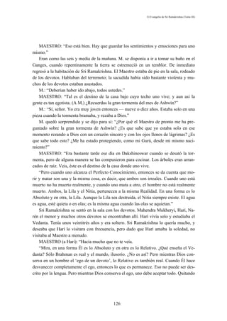 El Evangelio de Sri Ramakrishna (Tomo III)




    MAESTRO: “Eso está bien. Hay que guardar los sentimientos y emociones para uno
mismo.”
    Eran como las seis y media de la mañana. M. se disponía a ir a tomar su baño en el
Ganges, cuando repentinamente la tierra se estremeció en un temblor. De inmediato
regresó a la habitación de Sri Ramakrishna. El Maestro estaba de pie en la sala, rodeado
de los devotos. Hablaban del terremoto; la sacudida había sido bastante violenta y mu-
chos de los devotos estaban asustados.
    M.: “Deberían haber ido abajo, todos ustedes.”
    MAESTRO: “Tal es el destino de la casa bajo cuyo techo uno vive; y aun así la
gente es tan egotista. (A M.) ¿Recuerdas la gran tormenta del mes de Ashwín?”
    M.: “Sí, señor. Yo era muy joven entonces — nueve o diez años. Estaba solo en una
pieza cuando la tormenta bramaba, y rezaba a Dios.”
    M. quedó sorprendido y se dijo para sí: “¿Por qué el Maestro de pronto me ha pre-
guntado sobre la gran tormenta de Ashwín? ¿Es que sabe que yo estaba solo en ese
momento rezando a Dios con un corazón sincero y con los ojos llenos de lágrimas? ¿Es
que sabe todo esto? ¿Me ha estado protegiendo, como mi Gurú, desde mi mismo naci-
miento?”
    MAESTRO: “Era bastante tarde ese día en Dakshineswar cuando se desató la tor-
menta, pero de alguna manera se las compusieron para cocinar. Los árboles eran arran-
cados de raíz. Veis, éste es el destino de la casa donde uno vive.
    “Pero cuando uno alcanza el Perfecto Conocimiento, entonces se da cuenta que mo-
rir y matar son una y la misma cosa, es decir, que ambos son irreales. Cuando uno está
muerto no ha muerto realmente, y cuando uno mata a otro, el hombre no está realmente
muerto. Ambos, la Lila y el Nitia, pertenecen a la misma Realidad. En una forma es lo
Absoluto y en otra, la Lila. Aunque la Lila sea destruida, el Nitia siempre existe. El agua
es agua, esté quieta o en olas; es la misma agua cuando las olas se aquietan.”
    Sri Ramakrishna se sentó en la sala con los devotos. Mahendra Mukheryi, Harí, Na-
rén el menor y muchos otros devotos se encontraban allí. Harí vivía solo y estudiaba el
Vedanta. Tenía unos veintitrés años y era soltero. Sri Ramakrishna lo quería mucho, y
deseaba que Harí lo visitara con frecuencia, pero dado que Harí amaba la soledad, no
visitaba al Maestro a menudo.
    MAESTRO (a Harí): “Hacía mucho que no te veía.
    “Mira, en una forma Él es lo Absoluto y en otra es lo Relativo. ¿Qué enseña el Ve-
danta? Sólo Brahman es real y el mundo, ilusorio. ¿No es así? Pero mientras Dios con-
serva en un hombre el ‘ego de un devoto’, lo Relativo es también real. Cuando Él hace
desvanecer completamente el ego, entonces lo que es permanece. Eso no puede ser des-
crito por la lengua. Pero mientras Dios conserva el ego, uno debe aceptar todo. Quitando




                                             126
 