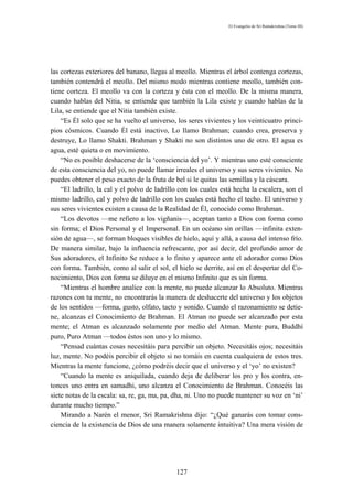 El Evangelio de Sri Ramakrishna (Tomo III)




las cortezas exteriores del banano, llegas al meollo. Mientras el árbol contenga cortezas,
también contendrá el meollo. Del mismo modo mientras contiene meollo, también con-
tiene corteza. El meollo va con la corteza y ésta con el meollo. De la misma manera,
cuando hablas del Nitia, se entiende que también la Lila existe y cuando hablas de la
Lila, se entiende que el Nitia también existe.
    “Es Él solo que se ha vuelto el universo, los seres vivientes y los veinticuatro princi-
pios cósmicos. Cuando Él está inactivo, Lo llamo Brahman; cuando crea, preserva y
destruye, Lo llamo Shakti. Brahman y Shakti no son distintos uno de otro. El agua es
agua, esté quieta o en movimiento.
    “No es posible deshacerse de la ‘consciencia del yo’. Y mientras uno esté consciente
de esta consciencia del yo, no puede llamar irreales el universo y sus seres vivientes. No
puedes obtener el peso exacto de la fruta de bel si le quitas las semillas y la cáscara.
    “El ladrillo, la cal y el polvo de ladrillo con los cuales está hecha la escalera, son el
mismo ladrillo, cal y polvo de ladrillo con los cuales está hecho el techo. El universo y
sus seres vivientes existen a causa de la Realidad de Él, conocido como Brahman.
    “Los devotos —me refiero a los vigñanis—, aceptan tanto a Dios con forma como
sin forma; el Dios Personal y el Impersonal. En un océano sin orillas —infinita exten-
sión de agua—, se forman bloques visibles de hielo, aquí y allá, a causa del intenso frío.
De manera similar, bajo la influencia refrescante, por así decir, del profundo amor de
Sus adoradores, el Infinito Se reduce a lo finito y aparece ante el adorador como Dios
con forma. También, como al salir el sol, el hielo se derrite, así en el despertar del Co-
nocimiento, Dios con forma se diluye en el mismo Infinito que es sin forma.
    “Mientras el hombre analice con la mente, no puede alcanzar lo Absoluto. Mientras
razones con tu mente, no encontrarás la manera de deshacerte del universo y los objetos
de los sentidos —forma, gusto, olfato, tacto y sonido. Cuando el razonamiento se detie-
ne, alcanzas el Conocimiento de Brahman. El Atman no puede ser alcanzado por esta
mente; el Atman es alcanzado solamente por medio del Atman. Mente pura, Buddhí
puro, Puro Atman —todos éstos son uno y lo mismo.
    “Pensad cuántas cosas necesitáis para percibir un objeto. Necesitáis ojos; necesitáis
luz, mente. No podéis percibir el objeto si no tomáis en cuenta cualquiera de estos tres.
Mientras la mente funcione, ¿cómo podréis decir que el universo y el ‘yo’ no existen?
    “Cuando la mente es aniquilada, cuando deja de deliberar los pro y los contra, en-
tonces uno entra en samadhi, uno alcanza el Conocimiento de Brahman. Conocéis las
siete notas de la escala: sa, re, ga, ma, pa, dha, ni. Uno no puede mantener su voz en ‘ni’
durante mucho tiempo.”
    Mirando a Narén el menor, Sri Ramakrishna dijo: “¿Qué ganarás con tomar cons-
ciencia de la existencia de Dios de una manera solamente intuitiva? Una mera visión de




                                              127
 