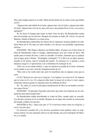 El Evangelio de Sri Ramakrishna (Tomo III)




Dios, bajo ningún aspecto lo es todo. Debes traerlo dentro de tu cuarto; tienes que hablar
con Él.
    “Algunos han oído hablar de la leche, algunos han visto la leche y algunos han bebi-
do leche. Algunos han visto al rey, pero sólo uno o dos pueden llevar al rey a sus casas y
agasajarlo.”
    M. fue hacia el Ganges para tomar su baño. Eran las diez. Sri Ramakrishna estaba
aún conversando con los devotos. Después de terminar su baño, M. volvió a la casa de
Balaram. Saludó al Maestro y se sentó cerca.
    Sri Ramakrishna estaba pleno de intenso fervor espiritual, mientras palabras de sabi-
duría fluían de él. De tanto en tanto narraba a los devotos sus profundas experiencias
místicas.
    MAESTRO: “Me dirigía a Benares con Mathur Babu. Al pasar con el bote frente al
Ghat de Manikarnika sobre el Ganges, repentinamente tuve una visión de Shiva. Me
quedé junto al borde del bote y entré en samadhi. El botero, temiendo que yo pudiera
caer al agua, gritó a Hriday: ‘¡Sosténgalo, sosténgalo!’ Vi a Shiva en ese ghat, personi-
ficando en Sí mismo, toda la seriedad del mundo. Al comienzo Lo vi parado a cierta
distancia; luego Lo vi aproximarse a mí y finalmente Se sumergió en mí.
    “Otra vez, en un estado extático, vi que un sanniasi me guiaba de la mano. Entramos
en un templo y tuve una visión de Annapurna hecha de oro.
    “Dios solo se ha vuelto todo esto; pero Se manifiesta más en algunas cosas que en
otras.
    (A M.) “Quizá tú no creas en el salagram. ‘Los ingleses’ no creen en él. No importa
que tú creas en él o no. Un salagram debe tener la marca de un disco y otros signos;
solamente entonces puede ser adorado como un emblema de Dios.”
    M.: “Sí, señor. Es como la más plena manifestación de Dios en un hombre con bue-
nos rasgos físicos.”
    MAESTRO: “Al principio Narendra solía decir que éstas eran fantasías de mi ima-
ginación; pero ahora acepta todo.”
    Sri Ramakrishna estaba describiendo la visión de Dios, cuando entró en samadhi.
Los devotos clavaron en él su mirada. Después de un largo rato recobró la consciencia
del mundo y habló a los devotos.
    MAESTRO (a M.): “¿Qué crees que vi? Vi el universo entero como un salagram, y
en él vi tus dos ojos.”
    En silencioso asombro M. y los devotos escucharon estas palabras sobre su expe-
riencia interna. En este momento entró en la sala Sárada, otro joven discípulo del Maes-
tro, y lo saludó.




                                            128
 