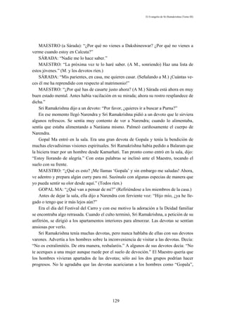 El Evangelio de Sri Ramakrishna (Tomo III)




    MAESTRO (a Sárada): “¿Por qué no vienes a Dakshineswar? ¿Por qué no vienes a
verme cuando estoy en Calcuta?”
    SÁRADA: “Nadie me lo hace saber.”
    MAESTRO: “La próxima vez te lo haré saber. (A M., sonriendo) Haz una lista de
estos jóvenes.” (M. y los devotos ríen.)
    SÁRADA: “Mis parientes, en casa, me quieren casar. (Señalando a M.) ¡Cuántas ve-
ces él me ha reprendido con respecto al matrimonio!”
    MAESTRO: “¿Por qué has de casarte justo ahora? (A M.) Sárada está ahora en muy
buen estado mental. Antes había vacilación en su mirada; ahora su rostro resplandece de
dicha.”
    Sri Ramakrishna dijo a un devoto: “Por favor, ¿quieres ir a buscar a Purna?”
    En ese momento llegó Narendra y Sri Ramakrishna pidió a un devoto que le sirviera
algunos refrescos. Se sentía muy contento de ver a Narendra; cuando lo alimentaba,
sentía que estaba alimentando a Naráiana mismo. Palmeó cariñosamente el cuerpo de
Narendra.
    Gopal Ma entró en la sala. Era una gran devota de Gopala y tenía la bendición de
muchas elevadísimas visiones espirituales. Sri Ramakrishna había pedido a Balaram que
la hiciera traer por un hombre desde Kamarhati. Tan pronto como entró en la sala, dijo:
“Estoy llorando de alegría.” Con estas palabras se inclinó ante el Maestro, tocando el
suelo con su frente.
    MAESTRO: “¿Qué es esto? ¡Me llamas ‘Gopala’ y sin embargo me saludas! Ahora,
ve adentro y prepara algún curry para mí. Sazónalo con algunas especias de manera que
yo pueda sentir su olor desde aquí.” (Todos ríen.)
    GOPAL MA: “¿Qué van a pensar de mí?” (Refiriéndose a los miembros de la casa.)
    Antes de dejar la sala, ella dijo a Narendra con ferviente voz: “Hijo mío, ¿ya he lle-
gado o tengo que ir más lejos aún?”
    Era el día del Festival del Carro y con ese motivo la adoración a la Deidad familiar
se encontraba algo retrasada. Cuando el culto terminó, Sri Ramakrishna, a petición de su
anfitrión, se dirigió a los apartamentos interiores para almorzar. Las devotas se sentían
ansiosas por verlo.
    Sri Ramakrishna tenía muchas devotas, pero nunca hablaba de ellas con sus devotos
varones. Advertía a los hombres sobre la inconveniencia de visitar a las devotas. Decía:
“No os extralimitéis. De otra manera, resbalaréis.” A algunos de sus devotos decía: “No
te acerques a una mujer aunque ruede por el suelo de devoción.” El Maestro quería que
los hombres vivieran apartados de las devotas; sólo así los dos grupos podrían hacer
progresos. No le agradaba que las devotas acariciaran a los hombres como “Gopala”,




                                            129
 