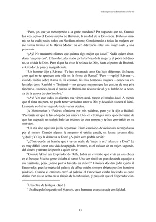 El Evangelio de Sri Ramakrishna (Tomo III)




    “Pero, ¿es que yo menosprecio a la gente mundana? Por supuesto que no. Cuando
los veo, aplico el Conocimiento de Brahman, la unidad de la Existencia. Brahman mis-
mo se ha vuelto todo; todos son Naráiana mismo. Considerando a todas las mujeres co-
mo tantas formas de la Divina Madre, no veo diferencia entre una mujer casta y una
prostituta.
    “¡Ay! No encuentro clientes que quieran algo mejor que kalai.∗ Nadie quiere aban-
donar ‘mujer y oro’. El hombre, alucinado por la belleza de la mujer y el poder del dine-
ro, se olvida de Dios. Pero al que ha visto la belleza de Dios, hasta el puesto de Brahmá,
el Creador, le parece insignificante.
    “Un hombre dijo a Rávana: ‘Te has presentado ante Sita bajo diferentes disfraces;
¿por qué no te apareces ante ella en la forma de Rama?’ ‘Pero —replicó Rávana—,
cuando medito sobre Rama en mi corazón, las más hermosas mujeres —doncellas ce-
lestiales como Rambhá y Tilottamá— no parecen mejores que las cenizas de una pira
funeraria. Entonces, hasta el puesto de Brahmá me resulta trivial, y ni hablar de la belle-
za de la esposa de otro hombre.’
    “¡Ay! Veo que todos los clientes que vienen aquí, buscan el insulso kalai. A menos
que el alma sea pura, no puede tener verdadero amor a Dios y devoción sincera al ideal.
La mente se distrae vagando hacia varios objetos.
    (A Monomohan1) “Podrías ofenderte por mis palabras, pero yo le dije a Rakhal:
‘Preferiría oír que te has ahogado por amor a Dios en el Ganges antes que enterarme de
que has aceptado un trabajo bajo las órdenes de otra persona y te has convertido en su
servidor.’
    “Un día vino aquí una joven nepalense. Cantó canciones devocionales acompañadas
por el esraya. Cuando alguien le preguntó si estaba casada, en forma cortante dijo:
‘¿Qué? ¡Yo soy la doncella de Dios! ¿A quién otro podría servir?’
    “¿Cómo puede un hombre que vive en medio de ‘mujer y oro’ alcanzar a Dios? Le
es muy difícil llevar una vida desapegada. Primero, es el esclavo de su mujer, segundo,
del dinero y tercero del patrón a quien sirve.
    “Cuando Akbar era Emperador de Delhi, había un ermitaño que vivía en una choza
en el bosque. Mucha gente visitaba al santo. Una vez sintió un gran deseo de agasajar a
sus visitantes, pero, ¿cómo podría hacerlo sin dinero? Entonces decidió pedir ayuda al
Emperador, pues la puerta del palacio de Akbar estaba siempre abierta para los hombres
piadosos. Cuando el ermitaño entró al palacio, el Emperador estaba haciendo su culto
diario. Por eso se sentó en un rincón de la habitación, y pudo oír que el Emperador con-

   ∗
       Una clase de lentejas. (Trad.)
   1
       Un discípulo hogareño del Maestro, cuya hermana estaba casada con Rakhal.




                                              13
 