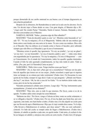 El Evangelio de Sri Ramakrishna (Tomo III)




porque demasiado de ese cariño maternal no era bueno; con el tiempo degeneraría en
una relación perjudicial.
    Después de su almuerzo, Sri Ramakrishna se sentó en la sala con los devotos. Era la
una. Un devoto trajo a Purna desde su casa. Con gran alegría, el Maestro dijo a M.:
“¡Aquí está! Ha venido Purna.” Narendra, Narén el menor, Naraian, Haripada y otros
devotos conversaban con el Maestro.
    NARÉN EL MENOR: “Señor, ¿tenemos algo de libre albedrío?”
    MAESTRO: “Trata de descubrir quién es este ‘yo’. Mientras estás buscando al ‘yo’
sale ‘Él’. ‘Yo soy la máquina y Él es el Maquinista.’ Habrás oído de una muñeca que
hasta entra a una tienda con una carta en la mano. Tú eres como esa muñeca. Dios sólo
es el Hacedor. Haz tus deberes en el mundo como si fueras el hacedor, pero sabiendo
siempre que sólo Dios es el Hacedor y que tú eres el instrumento.
    “Mientras existe el upadhi, hay ignorancia. ‘Yo soy un erudito’, ‘yo soy un gñani’,
‘yo soy rico’, ‘yo soy honorable’, ‘yo soy el maestro, padre y amo’ — todas estas ideas
son engendradas por la ignorancia. ‘Yo soy la máquina y Tú eres el Maquinista’ — esto
es Conocimiento. En el estado de Conocimiento, todos los upadhis quedan destruidos.
Cuando el leño ha sido quemado completamente, no hay más ruido ni calor. Todo se
enfría. ¡Paz, paz, paz! (A Narendra) Canta un poco.”
    NARENDRA: “Debo irme a casa. Tengo muchas cosas que hacer.”
    MAESTRO: “¡Sí, sí, hijo mío! ¿Para qué vas a escucharnos? Valiosas son las pala-
bras de aquellos que tienen oro en sus orejas. ¡Nadie escuchará a aquel que ni siquiera
tiene un harapo en su cintura por toda vestimenta! (Todos ríen.) Tú frecuentas la casa
quinta de los Guha; siempre lo oigo decir. Cada vez que pregunto: ‘¿Dónde está Naren-
dra hoy?’, me dicen: ‘Oh, ha ido a casa de los Guha.’ Yo no hubiera dicho todas estas
cosas, pero tú me las has arrancado.”
    Narendra permaneció callado unos minutos. Luego dijo: “No hay instrumentos para
acompañarme. ¿Cantaré así no obstante?”
    MAESTRO: “Hijo mío, esto es todo lo que tenemos. Por favor, canta si es de tu
agrado. Tú debes saber cómo arregla las cosas Balaram.
    “Balaram me dice: ‘Por favor, venga a Calcuta en bote; tome un coche solamente si
se ve obligado a hacerlo.’ (Todos ríen.) Tú ves, él nos ha dado una fiesta hoy; por con-
siguiente, esta tarde, nos hará bailar a todos. (Todos ríen.) Un día alquiló un coche para
que me llevara de aquí a Dakshineswar. Dijo que el viaje costaba doce annas. Yo le dije:
‘¿Me llevará a Dakshineswar el cochero, por doce annas?’ ‘Oh, eso será suficiente’,
contestó. Un lado del coche se rompió antes de llegar a Dakshineswar. (Todos ríen.)
Además, el caballo se paraba a cada rato; no quería andar. Cada tanto, el cochero le da-
ba un latigazo al caballo y entonces éste corría un corto trecho. (Todos ríen.) El progra-




                                            130
 